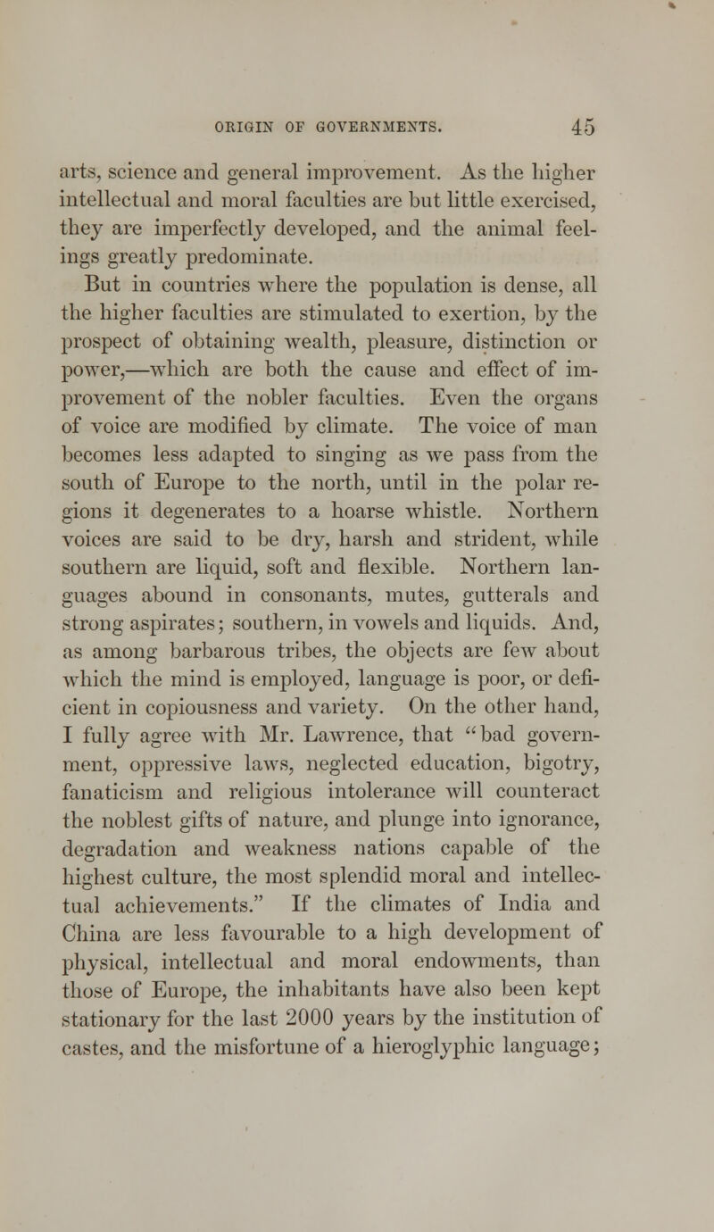 arts, science and general improvement. As the higher intellectual and moral faculties are but little exercised, they are imperfectly developed, and the animal feel- ings greatly predominate. But in countries where the population is dense, all the higher faculties are stimulated to exertion, by the prospect of obtaining wealth, pleasure, distinction or power,—which are both the cause and effect of im- provement of the nobler faculties. Even the organs of voice are modified by climate. The voice of man becomes less adapted to singing as we pass from the south of Europe to the north, until in the polar re- gions it degenerates to a hoarse whistle. Northern voices are said to be dry, harsh and strident, while southern are liquid, soft and flexible. Northern lan- guages abound in consonants, mutes, gutterals and strong aspirates; southern, in vowels and liquids. And, as among barbarous tribes, the objects are few about which the mind is employed, language is poor, or defi- cient in copiousness and variety. On the other hand, I fully agree with Mr. Lawrence, that bad govern- ment, oppressive laws, neglected education, bigotry, fanaticism and religious intolerance will counteract the noblest gifts of nature, and plunge into ignorance, degradation and weakness nations capable of the highest culture, the most splendid moral and intellec- tual achievements. If the climates of India and China are less favourable to a high development of physical, intellectual and moral endowments, than those of Europe, the inhabitants have also been kept stationary for the last 2000 years by the institution of castes, and the misfortune of a hieroglyphic language;