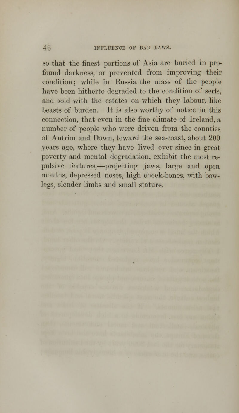 so that the finest portions of Asia are buried in pro- found darkness, or prevented from improving their condition; while in Russia the mass of the people have been hitherto degraded to the condition of serfs, and sold with the estates on which they labour, like beasts of burden. It is also worthy of notice in this connection, that even in the fine climate of Ireland, a number of people who were driven from the counties of Antrim and Down, toward the sea-coast, about 200 years ago, where they have lived ever since in great poverty and mental degradation, exhibit the most re- pulsive features,—projecting jaws, large and open mouths, depressed noses, high cheek-bones, with bow- legs, slender limbs and small stature.