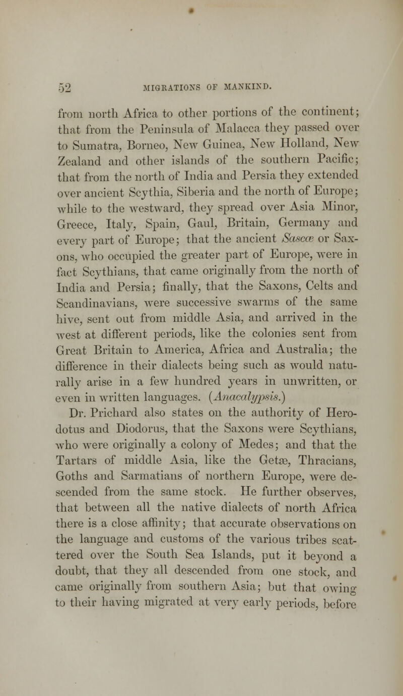 from north Africa to other portions of the continent; that from the Peninsula of Malacca they passed over to Sumatra, Borneo, New Guinea, New Holland, New Zealand and other islands of the southern Pacific; that from the north of India and Persia they extended over ancient Scythia, Siberia and the north of Europe; while to the westward, they spread over Asia Minor, Greece, Italy, Spain, Gaul, Britain, Germany and eveiw part of Europe; that the ancient Sascce or Sax- ons, who occupied the greater part of Europe, were in fact Scythians, that came originally from the north of India and Persia; finally, that the Saxons, Celts and Scandinavians, were successive swarms of the same hive, sent out from middle Asia, and arrived in the west at different periods, like the colonies sent from Great Britain to America, Africa and Australia; the difference in their dialects being such as would natu- rally arise in a few hundred years in unwritten, or even in written languages. (Anacalypsis.) Dr. Prichard also states on the authority of Hero- dotus and Diodorus, that the Saxons were Scythians, who were originally a colony of Medes; and that the Tartars of middle Asia, like the Getse, Thracians, Goths and Sarmatians of northern Europe, were de- scended from the same stock. He further observes, that between all the native dialects of north Africa there is a close affinity; that accurate observations on the language and customs of the various tribes scat- tered over the South Sea Islands, put it beyond a doubt, that they all descended from one stock, and came originally from southern Asia; but that owino- to their having migrated at very early periods, before