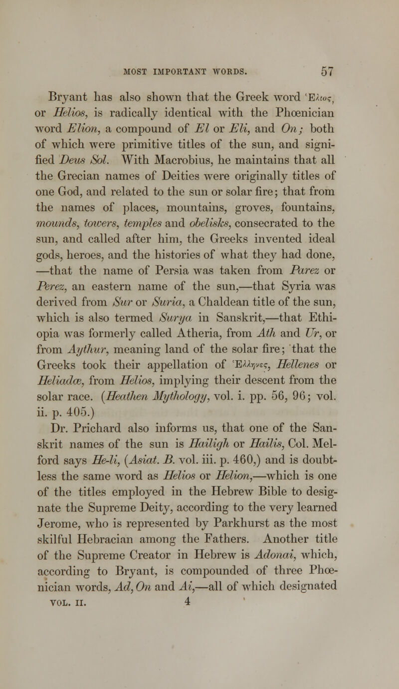 Bryant has also shown that the Greek word cE/Uo?, or Helios, is radically identical with the Phoenician word Elion, a compound of El or Eli, and On; both of which were primitive titles of the sun, and signi- fied Deus Sol. With Macrobius, he maintains that all the Grecian names of Deities were originally titles of one God, and related to the sun or solar fire; that from the names of places, mountains, groves, fountains, mounds, towers, temples and obelisks, consecrated to the sun, and called after him, the Greeks invented ideal gods, heroes, and the histories of what they had done, —that the name of Persia was taken from Parez or Perez, an eastern name of the sun,—that Syria was derived from Sur or Suria, a Chaldean title of the sun, which is also termed Surya in Sanskrit,—that Ethi- opia was formerly called Atheria, from Ath and Ur, or from Aythur, meaning land of the solar fire; that the Greeks took their appellation of 'E^V^, Hellenes or Heliadce, from Helios, implying their descent from the solar race. [Heathen Mythology, vol. i. pp. 56, 96; vol. ii. p. 405.) Dr. Prichard also informs us, that one of the San- skrit names of the sun is Hailigh or Hailis, Col. Mel- ford says He-li, (Asiat. B. vol. iii. p. 460,) and is doubt- less the same word as Helios or Helion,—which is one of the titles employed in the Hebrew Bible to desig- nate the Supreme Deity, according to the very learned Jerome, who is represented by Parkhurst as the most skilful Hebracian among the Fathers. Another title of the Supreme Creator in Hebrew is Adonai, which, according to Bryant, is compounded of three Phoe- nician words, Ad, On and Ai,—all of which designated VOL. II. 4