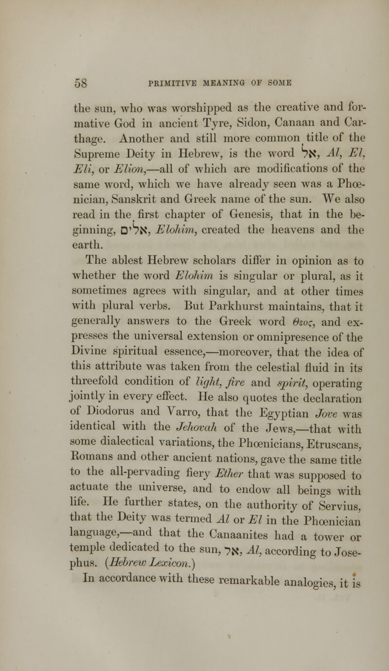 the sun, who was worshipped as the creative and for- mative God in ancient Tyre, Sidon, Canaan and Car- thage. Another and still more common title of the Supreme Deity in Hebrew, is the word 7N, Al, El, Eli, or Elion,—all of which are modifications of the same word, which we have already seen was a Phoe- nician, Sanskrit and Greek name of the sun. We also read in the first chapter of Genesis, that in the be- ginning, D,l7N, Elohim, created the heavens and the earth. The ablest Hebrew scholars differ in opinion as to whether the word Elohim is singular or plural, as it sometimes agrees with singular, and at other times with plural verbs. But Parkhurst maintains, that it generally answers to the Greek word 6soz, and ex- presses the universal extension or omnipresence of the Divine spiritual essence,—moreover, that the idea of this attribute was taken from the celestial fluid in its threefold condition of light, fire and spirit, operating jointly in every effect. He also quotes the declaration of Diodorus and Varro, that the Egyptian Jove was identical with the Jehovah of the Jews,—that with some dialectical variations, the Phoenicians, Etruscans, Romans and other ancient nations, gave the same title to the all-pervading fiery Ether that was supposed to actuate the universe, and to endow all beings with life. He further states, on the authority of Servius, that the Deity was termed Al or El in the Phoenician language,—and that the Canaanites had a tower or temple dedicated to the sun, ->#, Al, according to Jose- phus. [Hebrew Lexicon.) In accordance with these remarkable analogies, it is