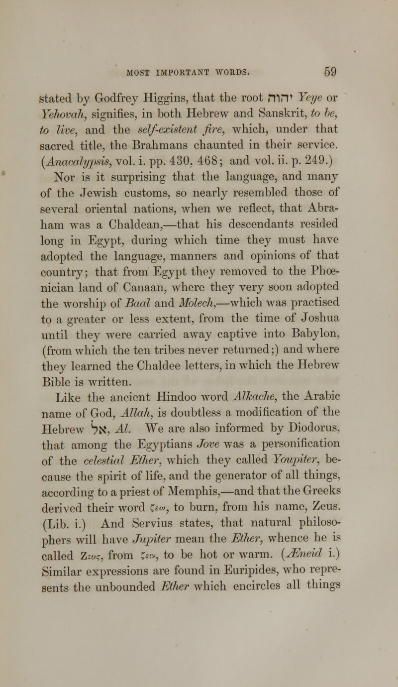 stated by Godfrey Higgins, that the root fflrp Yeye or Yehovah, signifies, in both Hebrew and Sanskrit, to be, to live, and the self-existent fire, which, under that sacred title, the Brahmans chaunted in their service. (Anacalypsis, vol. i. pp. 430, 468; and vol. ii. p. 249.) Nor is it surprising that the language, and many of the Jewish customs, so nearly resembled those of several oriental nations, when we reflect, that Abra- ham was a Chaldean,—that his descendants resided long in Egypt, during which time they must have adopted the language, manners and opinions of that country; that from Egypt they removed to the Phoe- nician land of Canaan, where they very soon adopted the worship of Baal and Molech,—which was practised to a greater or less extent, from the time of Joshua until they were carried away captive into Babylon, (from which the ten tribes never returned;) and where they learned the Chaldee letters, in which the Hebrew Bible is written. Like the ancient Hindoo word Alkache, the Arabic name of God, Allah, is doubtless a modification of the Hebrew ^X, Al. We are also informed by Diodorus, that among the Egyptians Jove was a personification of the celestial Ether, which they called Youpiter, be- cause the spirit of life, and the generator of all things, according to a priest of Memphis,—and that the Greeks derived their word Z*-o>, to burn, from his name, Zeus. (Lib. i.) And Servius states, that natural philoso- phers will have Jupiter mean the Ether, whence he is called Zso?, from &iv, to be hot or warm. (JEneid i.) Similar expressions are found in Euripides, who repre- sents the unbounded Ether which encircles all things