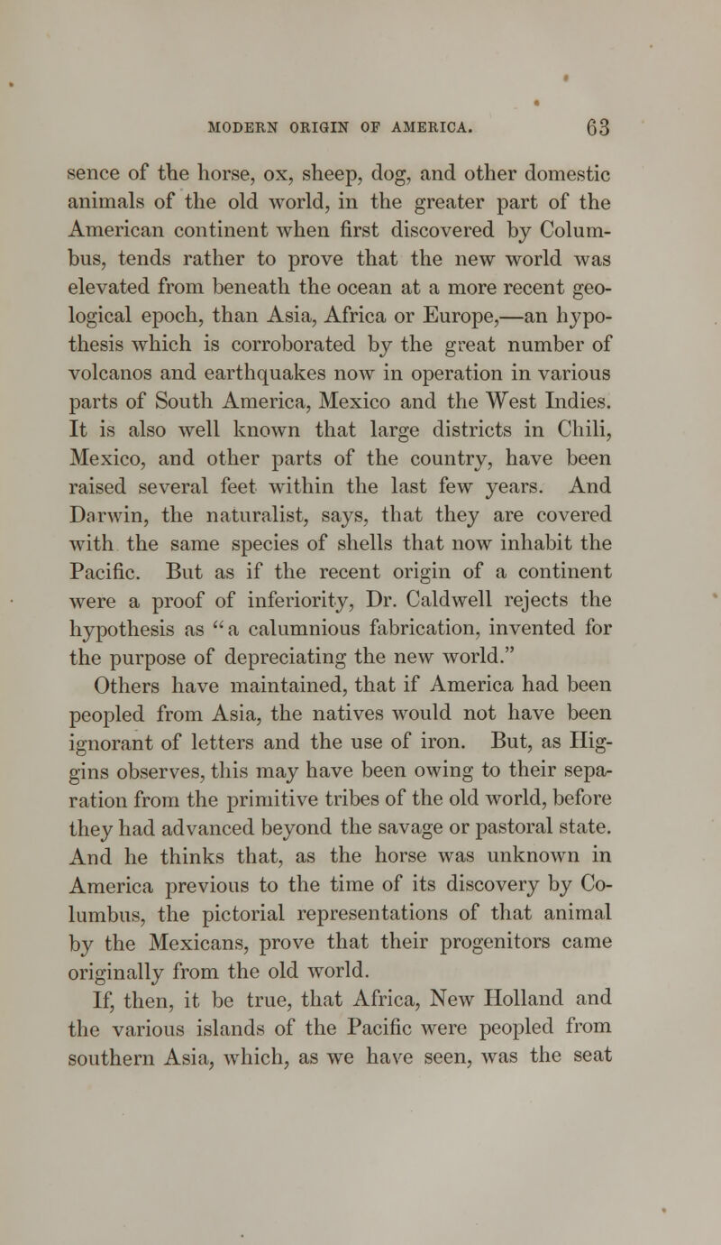 sence of the horse, ox, sheep, dog, and other domestic animals of the old world, in the greater part of the American continent when first discovered by Colum- bus, tends rather to prove that the new world was elevated from beneath the ocean at a more recent geo- logical epoch, than Asia, Africa or Europe,—an hypo- thesis which is corroborated by the great number of volcanos and earthquakes now in operation in various parts of South America, Mexico and the West Indies. It is also well known that large districts in Chili, Mexico, and other parts of the country, have been raised several feet within the last few years. And Darwin, the naturalist, says, that they are covered with the same species of shells that now inhabit the Pacific. But as if the recent origin of a continent were a proof of inferiority, Dr. Caldwell rejects the hypothesis as a calumnious fabrication, invented for the purpose of depreciating the new world. Others have maintained, that if America had been peopled from Asia, the natives would not have been ignorant of letters and the use of iron. But, as Hig- gins observes, this may have been owing to their sepa- ration from the primitive tribes of the old world, before they had advanced beyond the savage or pastoral state. And he thinks that, as the horse was unknown in America previous to the time of its discovery by Co- lumbus, the pictorial representations of that animal by the Mexicans, prove that their progenitors came originally from the old world. If, then, it be true, that Africa, New Holland and the various islands of the Pacific were peopled from southern Asia, which, as we have seen, was the seat