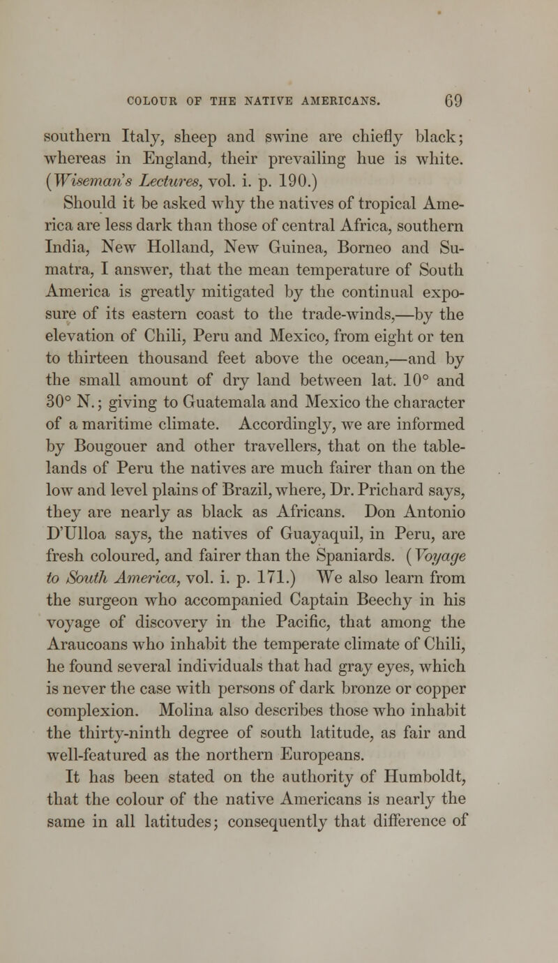 southern Italy, sheep and swine are chiefly black; whereas in England, their prevailing hue is white. {Wisemans Lectures, vol. i. p. 190.) Should it be asked why the natives of tropical Ame- rica are less dark than those of central Africa, southern India, New Holland, New Guinea, Borneo and Su- matra, I answer, that the mean temperature of South America is greatly mitigated by the continual expo- sure of its eastern coast to the trade-winds,—by the elevation of Chili, Peru and Mexico, from eight or ten to thirteen thousand feet above the ocean,—and by the small amount of dry land between lat. 10° and 30° N.; giving to Guatemala and Mexico the character of a maritime climate. Accordingly, we are informed by Bougouer and other travellers, that on the table- lands of Peru the natives are much fairer than on the low and level plains of Brazil, where, Dr. Prichard says, they are nearly as black as Africans. Don Antonio D'Ulloa says, the natives of Guayaquil, in Peru, are fresh coloured, and fairer than the Spaniards. (Voyage to South America, vol. i. p. 171.) We also learn from the surgeon who accompanied Captain Beechy in his voyage of discovery in the Pacific, that among the Araucoans who inhabit the temperate climate of Chili, he found several individuals that had gray eyes, which is never the case with persons of dark bronze or copper complexion. Molina also describes those who inhabit the thirty-ninth degree of south latitude, as fair and well-featured as the northern Europeans. It has been stated on the authority of Humboldt, that the colour of the native Americans is nearly the same in all latitudes; consequently that difference of