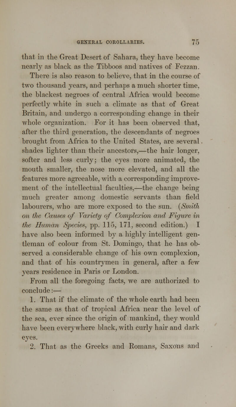 that in the Great Desert of Sahara, they have become nearly as black as the Tibboos and natives of Fezzan. There is also reason to believe, that in the course of two thousand years, and perhaps a much shorter time, the blackest negroes of central Africa would become perfectly white in such a climate as that of Great Britain, and undergo a corresponding change in their whole organization. For it has been observed that, after the third generation, the descendants of negroes brought from Africa to the United States, are several. shades lighter than their ancestors,—the hair longer, softer and less curly; the eyes more animated, the mouth smaller, the nose more elevated, and all the features more agreeable, with a corresponding improve- ment of the intellectual faculties,—the change being much greater among domestic servants than field labourers, who are more exposed to the sun. [Smith on the Causes of Variety of Complexion and Figure in the Human Species, pp. 115, 171, second edition.) I have also been informed by a highly intelligent gen- tleman of colour from St. Domingo, that he has ob- served a considerable change of his own complexion, and that of his countrymen in general, after a few years residence in Paris or London. From all the foregoing facts, we are authorized to conclude:— 1. That if the climate of the whole earth had been the same as that of tropical Africa near the level of the sea, ever since the origin of mankind, they would have been everywhere black, with curly hair and dark eyes. 2. That as the Greeks and Romans, Saxons and