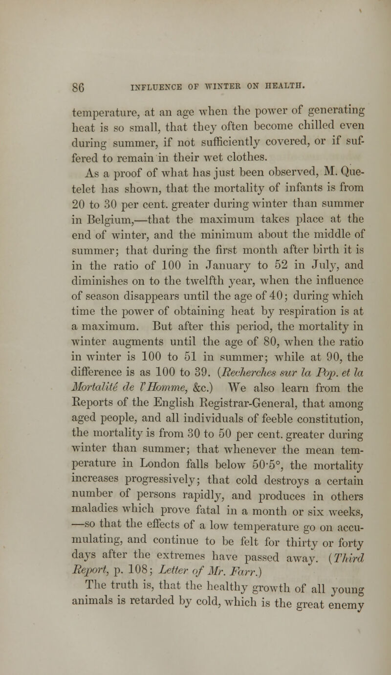 temperature, at an age when the power of generating heat is so small, that they often become chilled even during summer, if not sufficiently covered, or if suf- fered to remain in their wet clothes. As a proof of what has just been observed, M. Que- telet has shown, that the mortality of infants is from 20 to 30 per cent, greater during winter than summer in Belgium,—that the maximum takes place at the end of winter, and the minimum about the middle of summer; that during the first month after birth it is in the ratio of 100 in January to 52 in July, and diminishes on to the twelfth year, when the influence of season disappears until the age of 40; during which time the power of obtaining heat by respiration is at a maximum. But after this period, the mortality in winter augments until the age of 80, when the ratio in winter is 100 to 51 in summer; while at 90, the difference is as 100 to 39. (Recherches sur la Pop. et la Mortalite de VHomme, &c.) We also learn from the Reports of the English Registrar-General, that among aged people, and all individuals of feeble constitution, the mortality is from 30 to 50 per cent, greater during winter than summer; that whenever the mean tem- perature in London falls below 50-5°, the mortality increases progressively; that cold destroys a certain number of persons rapidly, and produces in others maladies which prove fatal in a month or six weeks, —so that the effects of a low temperature go on accu- mulating, and continue to be felt for thirty or forty days after the extremes have passed away. (Third Report, p. 108; Letter of Mr. Farr.) The truth is, that the healthy growth of all young animals is retarded by cold, which is the great enemy