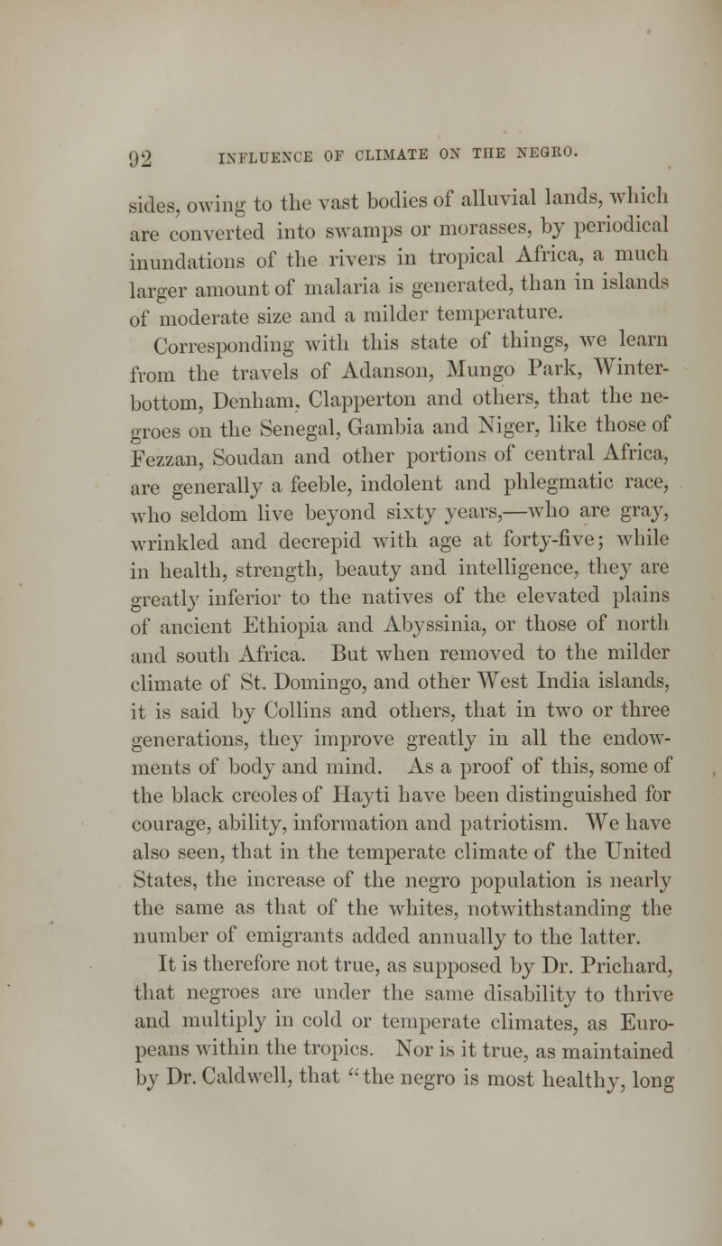 sides, owing to the vast bodies of alluvial lands, which are converted into swamps or morasses, by periodical inundations of the rivers in tropical Africa, a much larger amount of malaria is generated, than in islands of moderate size and a milder temperature. Corresponding with this state of things, we learn from the travels of Adanson, Mungo Park, Winter- bottom, Denham, Clapperton and others, that the ne- groes on the Senegal, Gambia and Niger, like those of Fezzan, Soudan and other portions of central Africa, are generally a feeble, indolent and phlegmatic race, who seldom live beyond sixty years,—who are gray, wrinkled and decrepid with age at forty-five; while in health, strength, beauty and intelligence, they are greatly inferior to the natives of the elevated plains of ancient Ethiopia and Abyssinia, or those of north and south Africa. But when removed to the milder climate of St. Domingo, and other West India islands, it is said by Collins and others, that in two or three generations, they improve greatly in all the endow- ments of body and mind. As a proof of this, some of the black Creoles of Hayti have been distinguished for courage, ability, information and patriotism. We have also seen, that in the temperate climate of the United States, the increase of the negro population is nearly the same as that of the whites, notwithstanding the number of emigrants added annually to the latter. It is therefore not true, as supposed by Dr. Prichard, that negroes are under the same disability to thrive and multiply in cold or temperate climates, as Euro- peans within the tropics. Nor is it true, as maintained by Dr. Caldwell, that the negro is most healthy, long