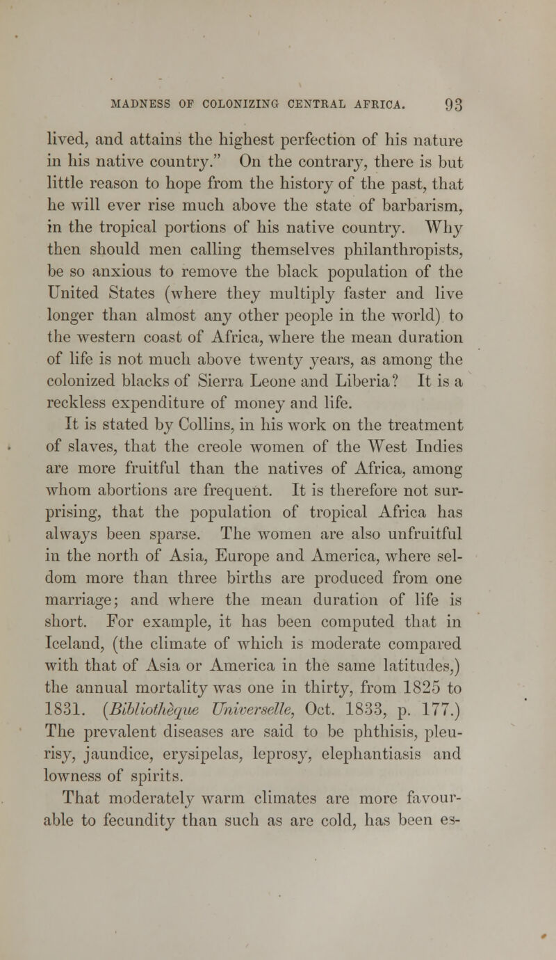 lived, and attains the highest perfection of his nature in his native country. On the contrary, there is but little reason to hope from the history of the past, that he will ever rise much above the state of barbarism, in the tropical portions of his native country. Why then should men calling themselves philanthropists, be so anxious to remove the black population of the United States (where they multiply faster and live longer than almost any other people in the world) to the western coast of Africa, where the mean duration of life is not much above twenty years, as among the colonized blacks of Sierra Leone and Liberia? It is a reckless expenditure of money and life. It is stated by Collins, in his work on the treatment of slaves, that the Creole women of the West Indies are more fruitful than the natives of Africa, among whom abortions are frequent. It is therefore not sur- prising, that the population of tropical Africa has always been sparse. The women are also unfruitful in the north of Asia, Europe and America, where sel- dom more than three births are produced from one marriage; and where the mean duration of life is short. For example, it has been computed that in Iceland, (the climate of which is moderate compared with that of Asia or America in the same latitudes,) the annual mortality was one in thirty, from 1825 to 1831. {BibliotMque Umverselle, Oct. 1833, p. 177.) The prevalent diseases are said to be phthisis, pleu- risy, jaundice, erysipelas, leprosy, elephantiasis and lowness of spirits. That moderately warm climates are more favour- able to fecundity than such as are cold, has been es-