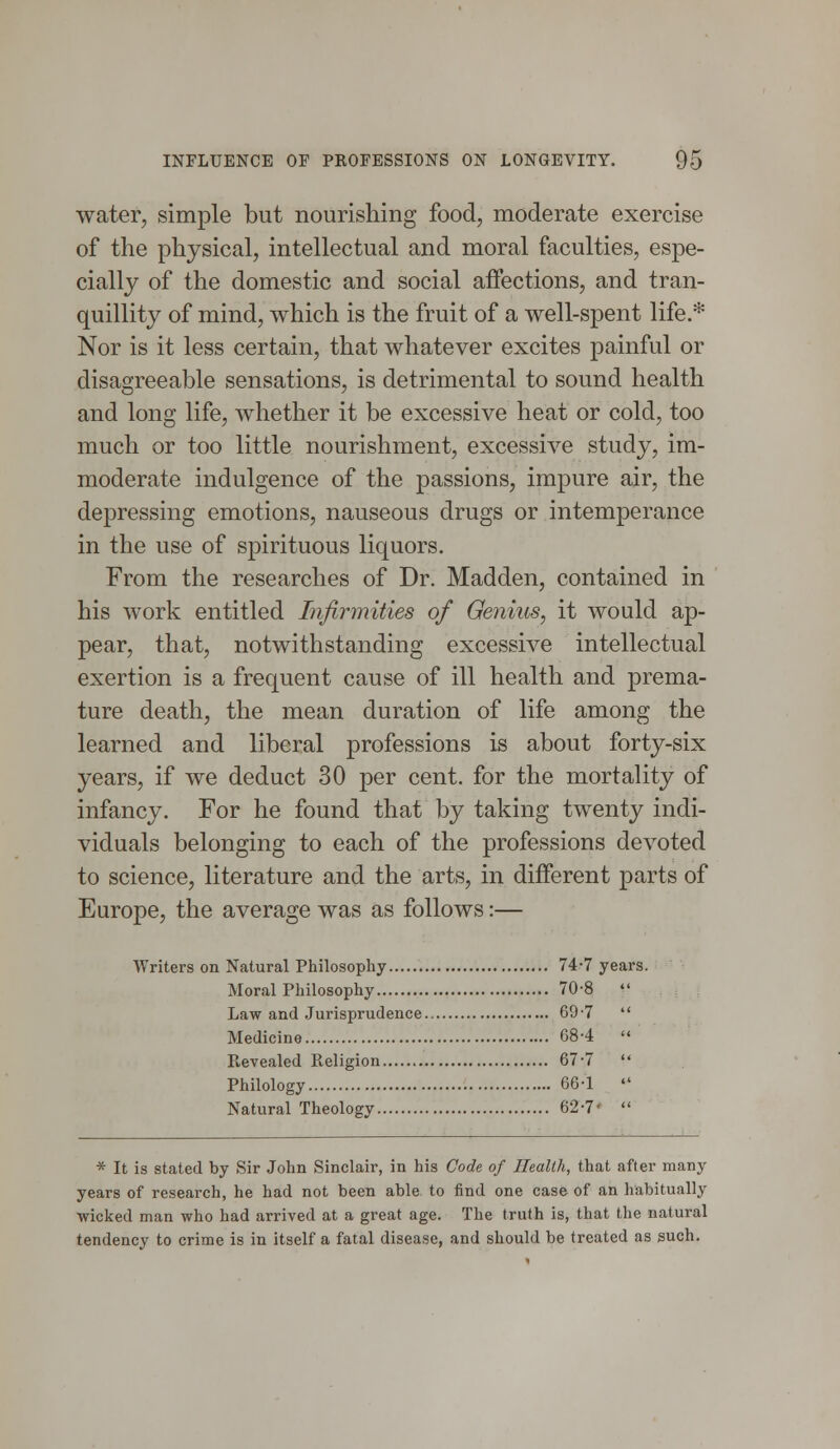 water, simple but nourishing food, moderate exercise of the physical, intellectual and moral faculties, espe- cially of the domestic and social affections, and tran- quillity of mind, which is the fruit of a well-spent life.* Nor is it less certain, that whatever excites painful or disagreeable sensations, is detrimental to sound health and long life, whether it be excessive heat or cold, too much or too little nourishment, excessive study, im- moderate indulgence of the passions, impure air, the depressing emotions, nauseous drugs or intemperance in the use of spirituous liquors. From the researches of Dr. Madden, contained in his work entitled Infirmities of Genius, it would ap- pear, that, notwithstanding excessive intellectual exertion is a frequent cause of ill health and prema- ture death, the mean duration of life among the learned and liberal professions is about forty-six years, if we deduct 30 per cent, for the mortality of infancy. For he found that by taking twenty indi- viduals belonging to each of the professions devoted to science, literature and the arts, in different parts of Europe, the average was as follows:— Writers on Natural Philosophy 74-7 years. Moral Philosophy 70-8  Law and Jurisprudence 69-7  Medicine 684  R,evealed Religion 67-7  Philology 66-1  Natural Theology 62-7'  * It is stated by Sir John Sinclair, in his Code of Health, that after many years of research, he had not been able to find one case of an habitually -wicked man who had arrived at a great age. The truth is, that the natural tendency to crime is in itself a fatal disease, and should be treated as such.