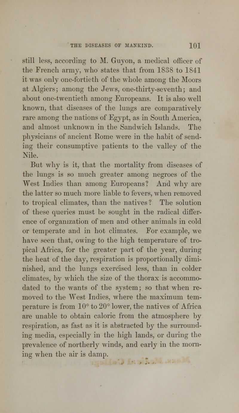 THE DISEASES OF MANKIND. 1Q1 still less, according to M. Guyon, a medical officer of the French army, who states that from 1838 to 1841 it was only one-fortieth of the whole among the Moors at Algiers; among the Jews, one-thirty-seventhj and about one-twentieth among Europeans. It is also well known, that diseases of the lungs are comparatively rare among the nations of Egypt, as in South America, and almost unknown in the Sandwich Islands. The physicians of ancient Rome were in the habit of send- ing their consumptive patients to the valley of the Nile. But why is it, that the mortality from diseases of the lungs is so much greater among negroes of the West Indies than among Europeans? And why are the latter so much more liable to fevers, when removed to tropical climates, than the natives? The solution of these queries must be sought in the radical differ- ence of organization of men and other animals in cold or temperate and in hot climates. For example, we have seen that, owing to the high temperature of tro- pical Africa, for the greater part of the year, during the heat of the day, respiration is proportionally dimi- nished, and the lungs exercised less, than in colder climates, by which the size of the thorax is accommo- dated to the wants of the system; so that when re- moved to the West Indies, where the maximum tem- perature is from 10° to 20° lower, the natives of Africa are unable to obtain caloric from the atmosphere by respiration, as fast as it is abstracted by the surround- ing media, especially in the high lands, or during the prevalence of northerly winds, and early in the morn- ing when the air is damp.