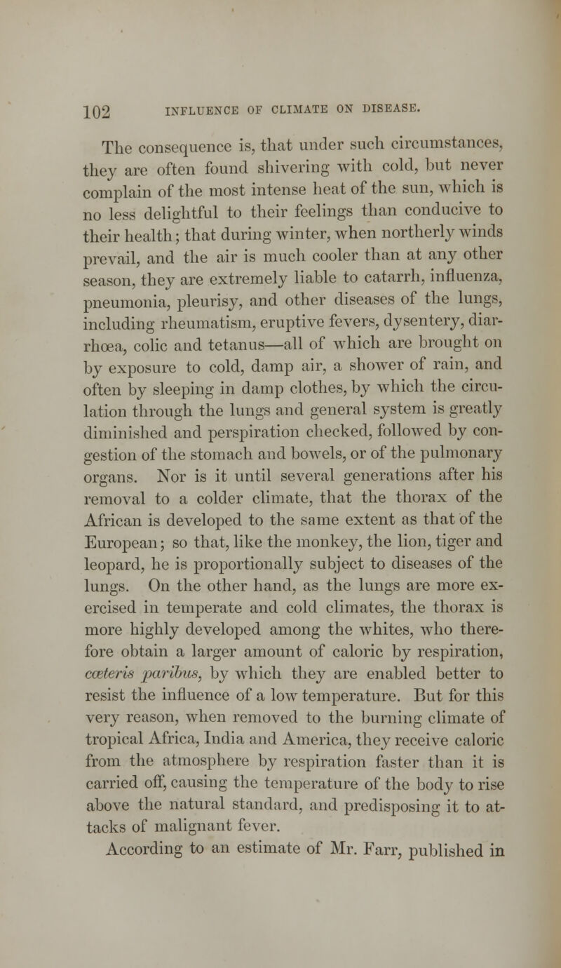 The consequence is, that under such circumstances, they are often found shivering with cold, but never complain of the most intense heat of the sun, which is no less delightful to their feelings than conducive to their health; that during winter, when northerly winds prevail, and the air is much cooler than at any other season, they are extremely liable to catarrh, influenza, pneumonia, pleurisy, and other diseases of the lungs, including rheumatism, eruptive fevers, dysentery, diar- rhoea, colic and tetanus—all of which are brought on by exposure to cold, damp air, a shower of rain, and often by sleeping in damp clothes, by which the circu- lation through the lungs and general system is greatly diminished and perspiration checked, followed by con- gestion of the stomach and bowels, or of the pulmonary organs. Nor is it until several generations after his removal to a colder climate, that the thorax of the African is developed to the same extent as that of the European; so that, like the monkey, the lion, tiger and leopard, he is proportionally subject to diseases of the lungs. On the other hand, as the lungs are more ex- ercised in temperate and cold climates, the thorax is more highly developed among the whites, who there- fore obtain a larger amount of caloric by respiration, cceteris paribus, by which they are enabled better to resist the influence of a low temperature. But for this very reason, when removed to the burning climate of tropical Africa, India and America, they receive caloric from the atmosphere by respiration faster than it is carried off, causing the temperature of the body to rise above the natural standard, and predisposing it to at- tacks of malignant fever. According to an estimate of Mr. Farr, published in