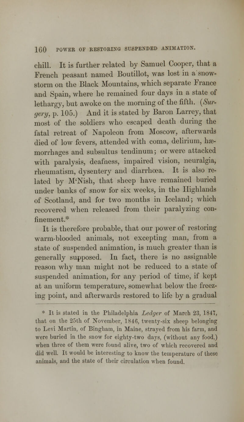 chill. It is further related by Samuel Cooper, that a French peasant named Boutillot, was lost in a snow- storm on the Black Mountains, which separate France and Spain, where he remained four days in a state of lethargy, but awoke on the morning of the fifth. (Sur- gery, p. 105.) And it is stated by Baron Larrey, that most of the soldiers who escaped death during the fatal retreat of Napoleon from Moscow, afterwards died of low fevers, attended with coma, delirium, hae- morrhages and subsultus tendinum; or were attacked with paralysis, deafness, impaired vision, neuralgia, rheumatism, dysentery and diarrhoea. It is also re- lated by M'Nish, that sheep have remained buried under banks of snow for six weeks, in the Highlands of Scotland, and for two months in Iceland; which recovered when released from their paralyzing con- finement.* It is therefore probable, that our power of restoring warm-blooded animals, not excepting man, from a state of suspended animation, is much greater than is generally supposed. In fact, there is no assignable reason why man might not be reduced to a state of suspended animation, for any period of time, if kept at an uniform temperature, somewhat below the freez- ing point, and afterwards restored to life by a gradual * It is stated in the Philadelphia Ledger of March 23, 1847, that on the 25th of November, 1846, twenty-six sheep belonging to Levi Martin, of Bingham, in Maine, strayed from his farm, and were buried in the snow for eighty-two days, (without any food,) when three of them were found alive, two of which recovered and did well. It would be interesting to know the temperature of these animals, and the state of their circulation when found.