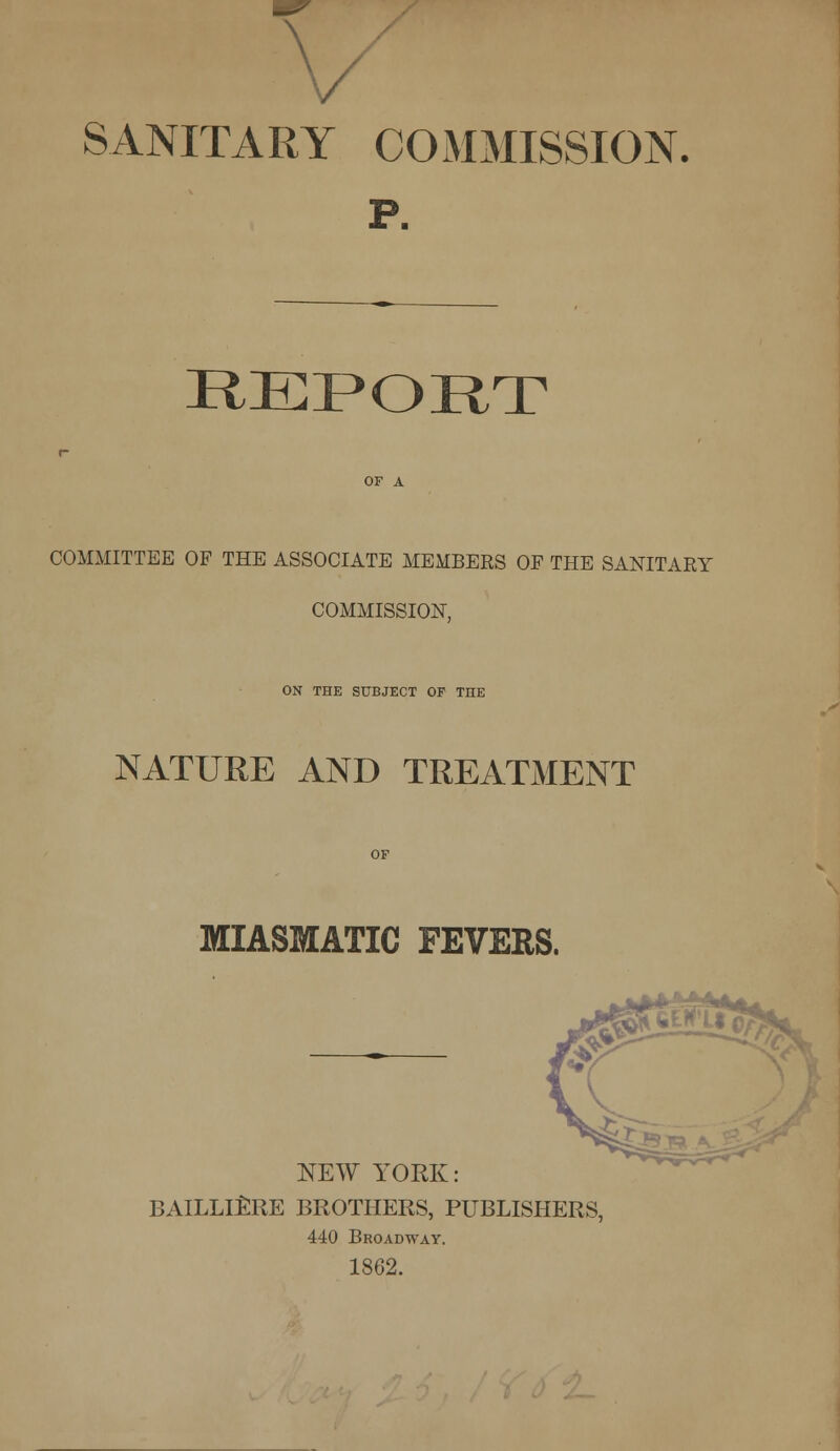 — SANITARY COMMISSION. P. REPORT COMMITTEE OF THE ASSOCIATE MEMBERS OF THE SANITARY COMMISSION, ON THE SUBJECT OF THE NATURE AND TREATMENT MIASMATIC FEVERS. NEW YOEK: BAILLIERE BROTHERS, PUBLISHERS, 440 Broadway. 1862.