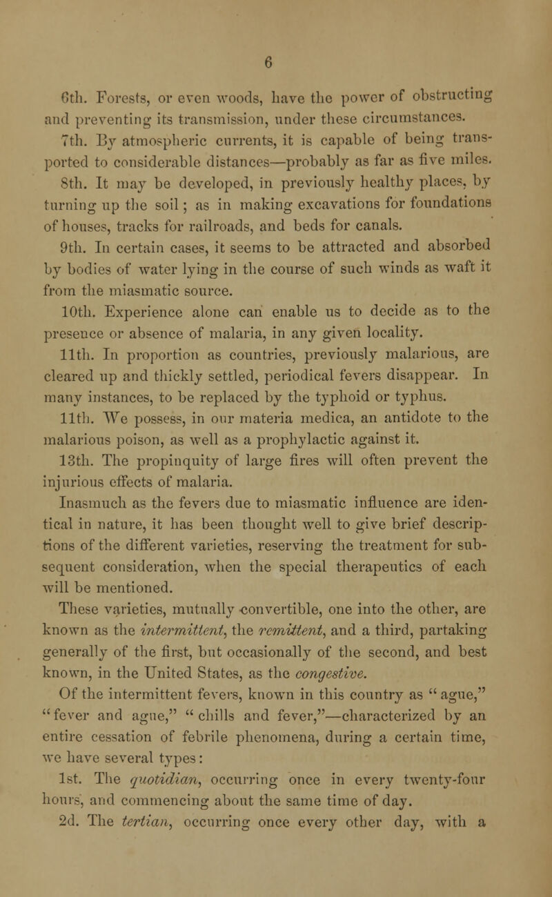 Cth. Forests, or even woods, have the power of obstructing and preventing its transmission, under these circumstances. 7th. By atmospheric currents, it is capable of being trans- ported to considerable distances—probably as far as five miles. 8th. It may be developed, in previously healthy place?, by turning up the soil; as in making excavations for foundations of houses, tracks for railroads, and beds for canals. 9th. In certain cases, it seems to be attracted and absorbed by bodies of water lying in the course of such winds as waft it from the miasmatic source. 10th. Experience alone can enable us to decide as to the presence or absence of malaria, in any given locality. 11th. In proportion as countries, previously malarious, are cleared up and thickly settled, periodical fevers disappear. In many instances, to be replaced by the typhoid or typhus. 11th. We possess, in our materia medica, an antidote to the malarious poison, as well as a prophylactic against it. 13th. The propinquity of large fires will often prevent the injurious effects of malaria. Inasmuch as the fevers due to miasmatic influence are iden- tical in nature, it has been thought well to give brief descrip- tions of the different varieties, reserving the treatment for sub- sequent consideration, when the special therapeutics of each will be mentioned. These varieties, mutually -convertible, one into the other, are known as the intermittent, the remittent, and a third, partaking generally of the first, but occasionally of the second, and best known, in the United States, as the congestive. Of the intermittent fevers, known in this country as  ague, fever and ague, chills and fever,—characterized by an entire cessation of febrile phenomena, during a certain time, we have several types: 1st. The quotidian, occurring once in every twenty-four hours, and commencing about the same time of day. 2d. The tertian, occurring once every other day, with a