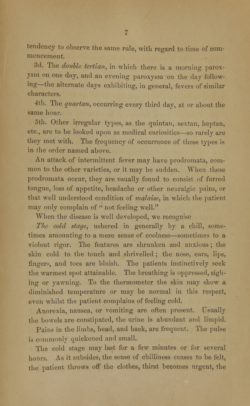 tendency to observe the same rule, with regard to time of com- mencement. 3d. The double tertian, in which there is a morning parox- ysm on one day, and an evening paroxysm on the day follow- ing—the alternate days exhibiting, in general, fevers of similar characters. 4th. The quartan, occurring every third day, at or about the same hour. 5th. Other irregular types, as the quintan, sextan, heptan, etc., are to be looked upon as medical curiosities—so rarely are they met with. The frequency of occurrence of these types is in the order named above. An attack of intermittent fever may have prodromata, com- mon to the other varieties, or it may be sudden. When these prodromata occur, they are usually found to consist of furred tongue, loss of appetite, headache or other neuralgic pains, or that well understood condition of malaise, in which the patient may only complain of  not feeling well. When the disease is well developed, we recognise The cold stage, ushered in generally by a chill, some- times amounting to a mere sense of coolness—sometimes to a violent rigor. The features are shrunken and anxious; the skin cold to the touch and shrivelled ; the nose, ears, lips, fingers, and toes are bluish. The patients instinctively seek the warmest spot attainable. The breathing is oppressed, sigh- ing or yawning. To the thermometer the skin may show a diminished temperature or may be normal in this respect, even whilst the patient complains of feeling cold. Anorexia, nausea, or vomiting are often present. Usually the bowels are constipated, the urine is abundant and limpid. Pains in the limbs, head, and back, are frequent. The pulse is commonly quickened and small. The cold stage may last for a few minutes or for several honrs. As it subsides, the sense of chilliness ceases to be felt, the patient throws off the clothes, thirst becomes urgent, the