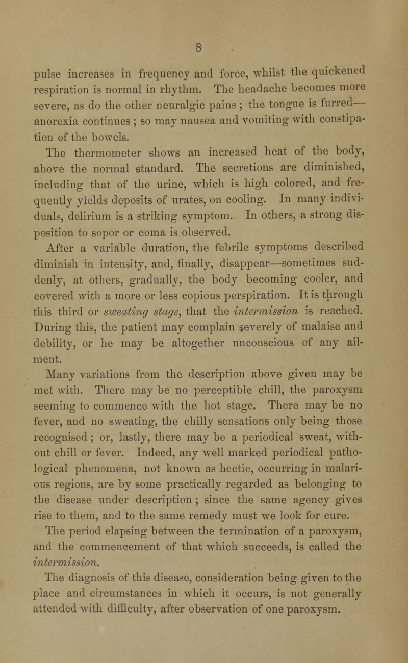 pulse increases in frequency and force, whilst the quickened respiration is normal in rhythm. The headache becomes more severe, as do the other neuralgic pains ; the tongue is furred— anorexia continues ; so may nausea and vomiting with constipa- tion of the bowels. The thermometer shows an increased heat of the body, above the normal standard. The secretions are diminished, including that of the urine, which is high colored, and fre- quently yields deposits of urates, on cooling. In many indivi- duals, delirium is a striking symptom. In others, a strong dis- position to sopor or coma is observed. After a variable duration, the febrile symptoms described diminish in intensity, and, finally, disappear—sometimes sud- denly, at others, gradually, the body becoming cooler, and covered with a more or less copious perspiration. It is through this third or sweating stage, that the intermission is reached. During this, the patient may complain severely of malaise and debility, or he may be altogether unconscious of any ail- ment. Many variations from the description above given may be met with. There may be no perceptible chill, the paroxysm seeming to commence with the hot stage. There may be no fever, and no sweating, the chilly sensations only being those recognised; or, lastly, there may be a periodical sweat, with- out chill or fever. Indeed, any well marked periodical patho- logical phenomena, not known as hectic, occurring in malari- ous regions, are by some practically regarded as belonging to the disease under description ; since the same agency gives rise to them, and to the same remedy must we look for cure. The period elapsing between the termination of a paroxysm, and the commencement of that which succeeds, is called the intermission. The diagnosis of this disease, consideration being given to the place and circumstances in which it occurs, is not generally attended with difficulty, after observation of one paroxysm.