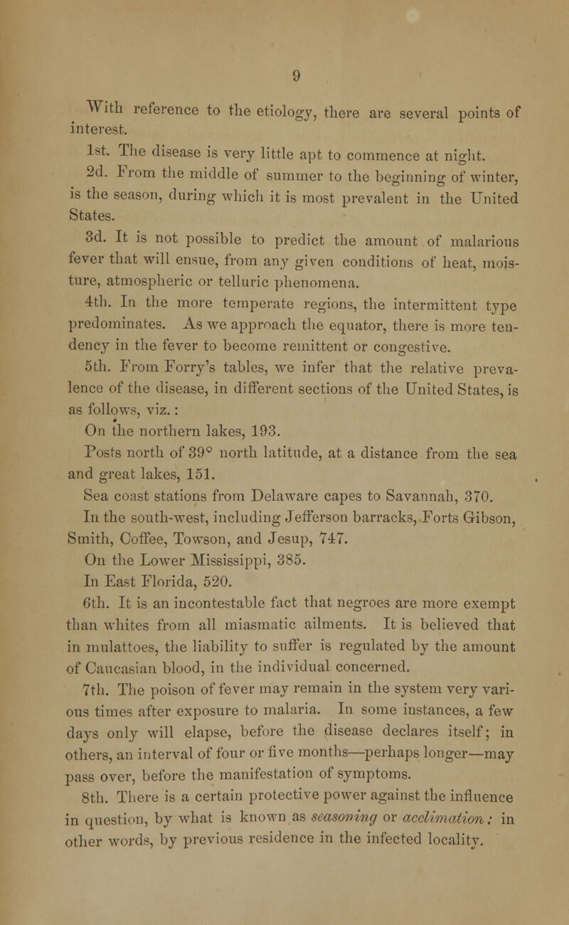 With reference to the etiology, there are several points of interest. 1st. The disease is very little apt to commence at night. 2d. From the middle of summer to the beginning of winter, is the season, during which it is most prevalent in the United States. 3d. It is not possible to predict the amount of malarious fever that will ensue, from any given conditions of heat, mois- ture, atmospheric or telluric phenomena. 4th. In the more temperate regions, the intermittent type predominates. As we approach the equator, there is more ten- dency in the fever to become remittent or congestive. 5th. From Forry's tables, we infer that the relative preva- lence of the disease, in different sections of the United States, is as follows, viz.: On the northern lakes, 193. Posts north of 39° north latitude, at a distance from the sea and great lakes, 151. Sea coast stations from Delaware capes to Savannah, 370. In the south-west, including Jefferson barracks, Forts Gibson, Smith, Coffee, Towson, and Jesup, 747. On the Lower Mississippi, 385. In East Florida, 520. 6th. It is an incontestable fact that negroes are more exempt than whites from all miasmatic ailments. It is believed that in mulattoes, the liability to suffer is regulated by the amount of Caucasian blood, in the individual concerned. 7th. The poison of fever may remain in the system very vari- ous times after exposure to malaria. In some instances, a few days only will elapse, before the disease declares itself; in others, an interval of four or five months—perhaps longer—may pass over, before the manifestation of symptoms. 8th. There is a certain protective power against the influence in question, by what is known as seasoning or acclimation: in other words, by previous residence in the infected locality.