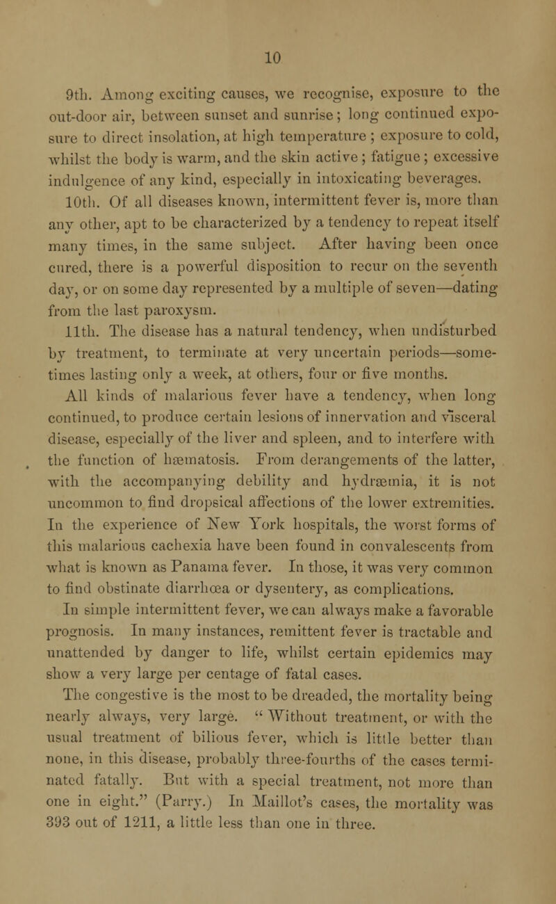 9th. Among exciting causes, we recognise, exposure to the out-door air, between sunset and sunrise; long continued expo- sure to direct insolation, at high temperature ; exposure to cold, whilst the body is warm, and the skin active ; fatigue ; excessive indulgence of any kind, especially in intoxicating beverages. 10th. Of all diseases known, intermittent fever is, more than any other, apt to be characterized by a tendency to repeat itself many times, in the same subject. After having been once cured, there is a powerful disposition to recur on the seventh day, or on some day represented by a multiple of seven—dating from the last paroxysm. 11th. The disease has a natural tendency, when undisturbed by treatment, to terminate at very uncertain periods—some- times lasting only a week, at others, four or five months. All kinds of malarious fever have a tendency, when long continued, to produce certain lesions of innervation and visceral disease, especially of the liver and spleen, and to interfere with the function of hsematosis. From derangements of the latter, with the accompanying debility and hydremia, it is not uncommon to find dropsical affections of the lower extremities. In the experience of New York hospitals, the worst forms of this malarious cachexia have been found in convalescents from what is known as Panama fever. In those, it was very common to find obstinate diarrhoea or dysentery, as complications. In simple intermittent fever, we can always make a favorable prognosis. In many instances, remittent fever is tractable and unattended by danger to life, whilst certain epidemics may show a very large per centage of fatal cases. The congestive is the most to be dreaded, the mortality being nearly always, very large.  Without treatment, or with the usual treatment of bilious fever, which is little better than none, in this disease, probably three-fourths of the cases termi- nated fatally. But with a special treatment, not more than one in eight. (Parry.) In Maillot's cases, the mortality was 393 out of 1211, a little less than one in three.