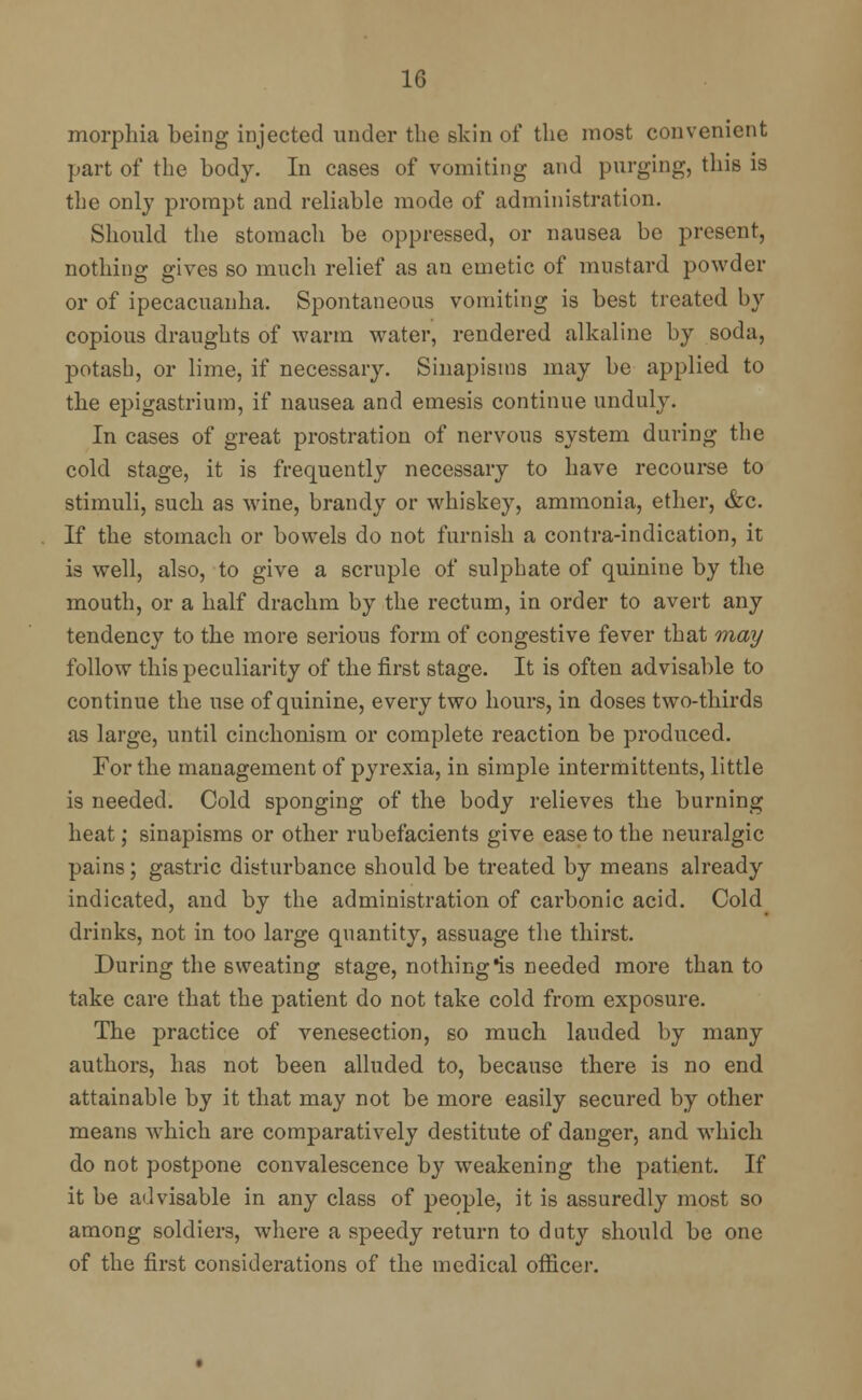 morphia being injected under the skin of the most convenient part of the body. In cases of vomiting and purging, this is the only prompt and reliable mode of administration. Should the stomach be oppressed, or nausea be present, nothing gives so much relief as an emetic of mustard powder or of ipecacuanha. Spontaneous vomiting is best treated by copious draughts of warm water, rendered alkaline by soda, potash, or lime, if necessary. Sinapisms may be applied to the epigastrium, if nausea and emesis continue unduly. In cases of great prostration of nervous system during the cold stage, it is frequently necessary to have recourse to stimuli, such as wine, brandy or whiskey, ammonia, ether, &c. If the stomach or bowels do not furnish a contra-indication, it is well, also, to give a scruple of sulphate of quinine by the mouth, or a half drachm by the rectum, in order to avert any tendency to the more serious form of congestive fever that may follow this peculiarity of the first stage. It is often advisable to continue the use of quinine, every two hours, in doses two-thirds as large, until cinchonism or complete reaction be produced. For the management of pyrexia, in simple intermittents, little is needed. Cold sponging of the body relieves the burning heat; sinapisms or other rubefacients give ease to the neuralgic pains; gastric disturbance should be treated by means already indicated, and by the administration of carbonic acid. Cold drinks, not in too large quantity, assuage the thirst. During the sweating stage, nothing *is needed more than to take care that the patient do not take cold from exposure. The practice of venesection, so much lauded by many authors, has not been alluded to, because there is no end attainable by it that may not be more easily secured by other means which are comparatively destitute of danger, and which do not postpone convalescence by weakening the patient. If it be advisable in any class of people, it is assuredly most so among soldiers, where a speedy return to duty should be one of the first considerations of the medical officer.