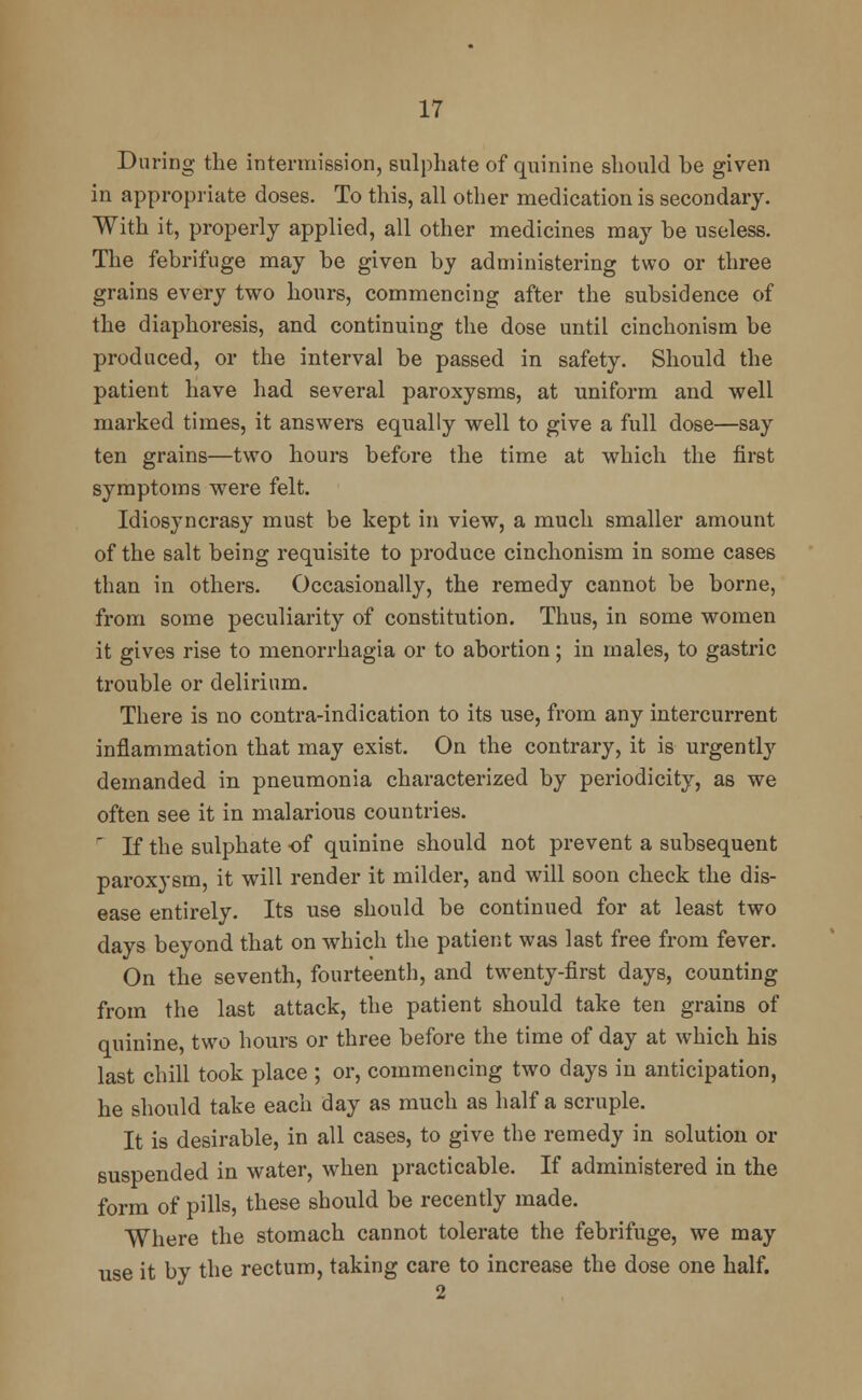 During the intermission, sulphate of quinine should be given in appropriate doses. To this, all other medication is secondary. With it, properly applied, all other medicines may be useless. The febrifuge may be given by administering two or three grains every two hours, commencing after the subsidence of the diaphoresis, and continuing the dose until cinchonism be produced, or the interval be passed in safety. Should the patient have had several paroxysms, at uniform and well marked times, it answers equally well to give a full dose—say ten grains—two hours before the time at which the first symptoms were felt. Idiosyncrasy must be kept in view, a much smaller amount of the salt being requisite to produce cinchonism in some cases than in others. Occasionally, the remedy cannot be borne, from some peculiarity of constitution. Thus, in some women it gives rise to menorrhagia or to abortion; in males, to gastric trouble or delirium. There is no contra-indication to its use, from any intercurrent inflammation that may exist. On the contrary, it is urgently demanded in pneumonia characterized by periodicity, as we often see it in malarious countries. r If the sulphate of quinine should not prevent a subsequent paroxysm, it will render it milder, and will soon check the dis- ease entirely. Its use should be continued for at least two days beyond that on which the patient was last free from fever. On the seventh, fourteenth, and twenty-first days, counting from the last attack, the patient should take ten grains of quinine, two hours or three before the time of day at which his last chill took place ; or, commencing two days in anticipation, he should take each day as much as half a scruple. It is desirable, in all cases, to give the remedy in solution or suspended in water, when practicable. If administered in the form of pills, these should be recently made. Where the stomach cannot tolerate the febrifuge, we may use it by the rectum, taking care to increase the dose one half. 2