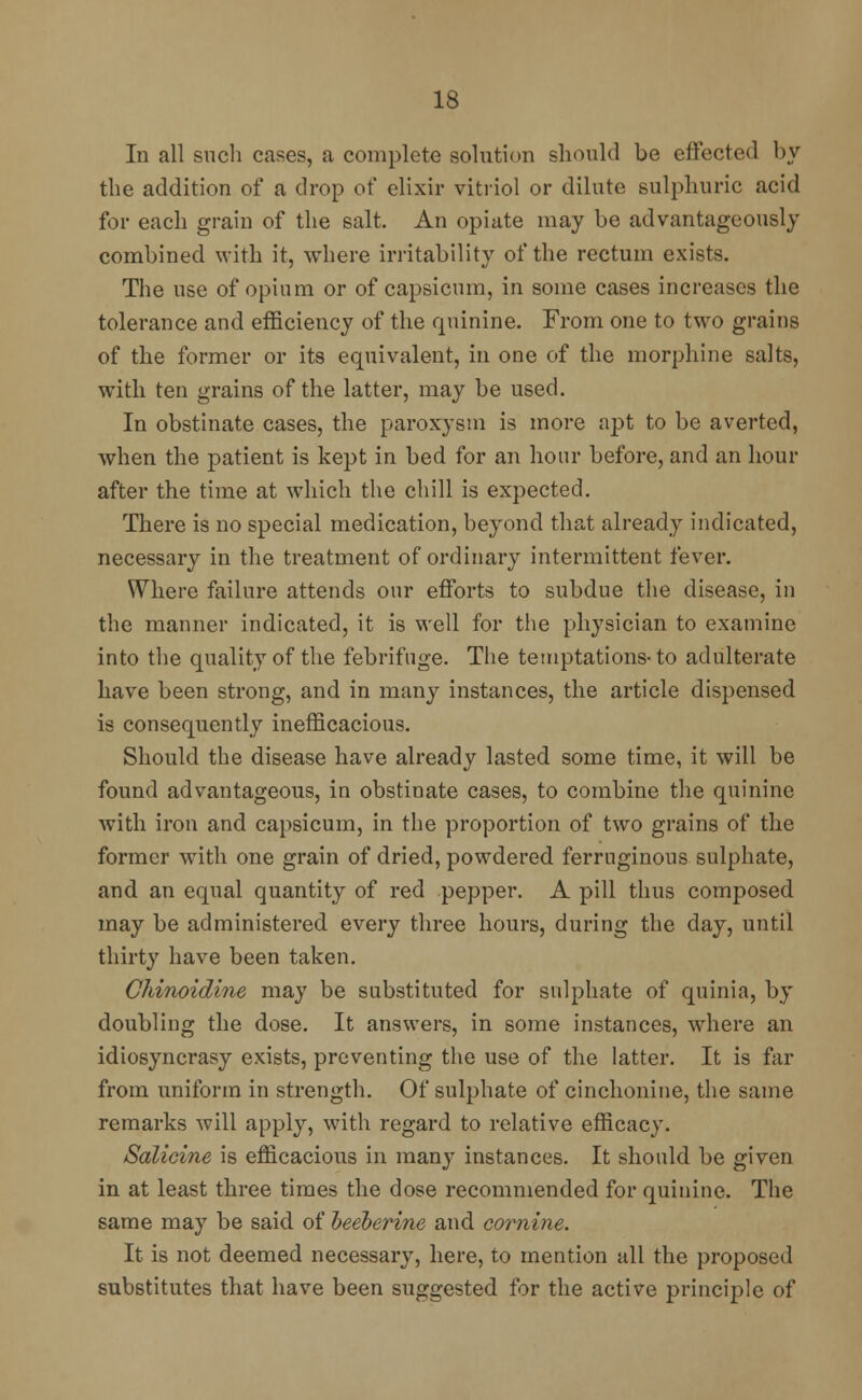 In all such crises, a complete solution should be effected by the addition of a drop of elixir vitriol or dilute sulphuric acid for each grain of the salt. An opiate may be advantageously combined with it, where irritability of the rectum exists. The use of opium or of capsicum, in some cases increases the tolerance and efficiency of the quinine. From one to two grains of the former or its equivalent, in one of the morphine salts, with ten grains of the latter, may be used. In obstinate cases, the paroxysm is more apt to be averted, when the patient is kept in bed for an hour before, and an hour after the time at which the chill is expected. There is no special medication, beyond that already indicated, necessary in the treatment of ordinary intermittent fever. Where failure attends our efforts to subdue the disease, in the manner indicated, it is well for the physician to examine into the quality of the febrifuge. The temptations-to adulterate have been strong, and in many instances, the article dispensed is consequently inefficacious. Should the disease have already lasted some time, it will be found advantageous, in obstinate cases, to combine the quinine with iron and capsicum, in the proportion of two grains of the former with one grain of dried, powdered ferruginous sulphate, and an equal quantity of red pepper. A pill thus composed may be administered every three hours, during the day, until thirty have been taken. Chinoidine may be substituted for sulphate of quinia, by doubling the dose. It answers, in some instances, where an idiosyncrasy exists, preventing the use of the latter. It is far from uniform in strength. Of sulphate of cinchonine, the same remarks will apply, with regard to relative efficacy. Salicine is efficacious in many instances. It should be given in at least three times the dose recommended for quinine. The same may be said of beeberine and cornine. It is not deemed necessary, here, to mention all the proposed substitutes that have been suggested for the active principle of