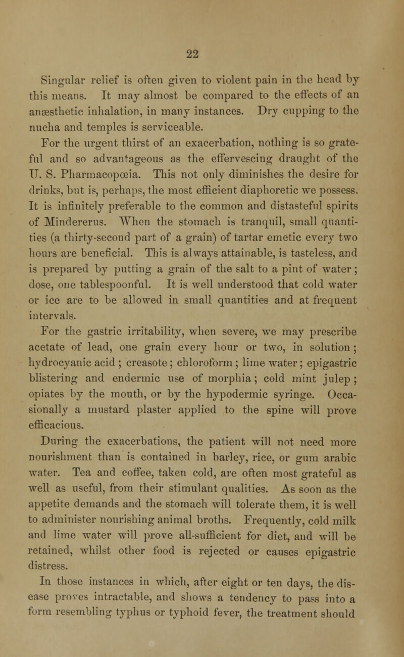 Singular relief is often given to violent pain in the head by this means. It may almost be compared to the effects of an anaesthetic inhalation, in many instances. Dry cupping to the nucha and temples is serviceable. For the urgent thirst of an exacerbation, nothing is so grate- ful and so advantageous as the effervescing draught of the U. S. Pharmacopoeia. This not only diminishes the desire for drinks, but is, perhaps, the most efficient diaphoretic we possess. It is infinitely preferable to the common and distasteful spirits of Mindererus. When the stomach is tranquil, small quanti- ties (a thirty-second part of a grain) of tartar emetic every two hours are beneficial. This is always attainable, is tasteless, and is prepared by putting a grain of the salt to a pint of water; dose, one tablespoonful. It is well understood that cold water or ice are to be allowed in small quantities and at frequent intervals. For the gastric irritability, when severe, we may prescribe acetate of lead, one grain every hour or two, in solution ; hydrocyanic acid ; creasote ; chloroform ; lime water; epigastric blistering and endermic use of morphia; cold mint julep ; opiates by the mouth, or by the hypodermic syringe. Occa- sionally a mustard plaster applied to the spine will prove efficacious. During the exacerbations, the patient will not need more nourishment than is contained in barley, rice, or gum arabic water. Tea and coffee, taken cold, are often most grateful as well as useful, from their stimulant qualities. As soon as the appetite demands and the stomach will tolerate them, it is well to administer nourishing animal broths. Frequently, cold milk and lime water will prove all-sufficient for diet, and will be retained, whilst other food is rejected or causes epigastric distress. In those instances in which, after eight or ten days, the dis- ease proves intractable, and shows a tendency to pass into a form resembling typhus or typhoid fever, the treatment should