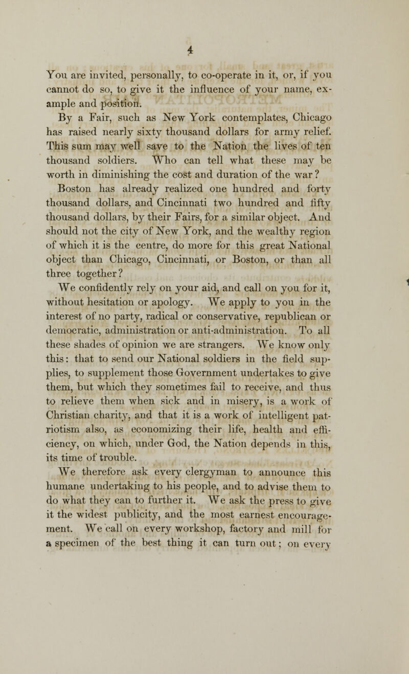 You are invited, personally, to co-operate in it, or, if you cannot do so, to give it the influence of your name, ex- ample and position. By a Fair, such as New York contemplates, Chicago has raised nearly sixty thousand dollars for army relief. This sum may well save to the Nation the lives of ten thousand soldiers. Who can tell what these may be worth in diminishing the cost and duration of the war ? Boston has already realized one hundred and forty thousand dollars, and Cincinnati two hundred and fifty thousand dollars, by their Fairs, for a similar object. And should not the city of New York, and the wealthy region of which it is the centre, do more for this great National object than Chicago, Cincinnati, or Boston, or than all three together? We confidently rely on your aid, and call on you for it, without hesitation or apology. We apply to you in the interest of no party, radical or conservative, republican or democratic, administration or anti-administration. To all these shades of opinion we are strangers. We know only this: that to send our National soldiers in the field sup- plies, to supplement those Government undertakes to give them, but which they sometimes fail to receive, and thus to relieve them when sick and in misery, is a work of Christian charity, and that it is a work of intelligent pat- riotism also, as economizing their life, health and effi- ciency, on which, under God, the Nation depends in this, its time of trouble. We therefore ask every clergyman to announce this humane undertaking to his people, and to advise them to do what they can to further it. We ask the press to give it the widest publicity, and the most earnest encourage- ment, We call on every workshop, factory and mill for a specimen of the best thing it can turn out; on every