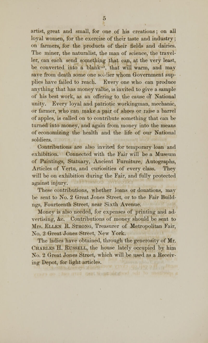 artist, great and small, for one of his creations; on all loyal women, for the exercise of their taste and industry; on farmers, for the products of their fields and dairies. The miner, the naturalist, the man of science, the travel- ler, can each send something that can, at the very least, be converted into a blanks, that will warm, and may save from death some one soldier whom Government sup- plies have failed to reach. Every one who can produce anything that has money value, is invited to give a sample of his best work, as an offering to the cause o'f National unity. Every loyal and patriotic workingman, mechanic, or farmer, who can make a pair of shoes or raise a barrel of apples, is called on to contribute something that can be turned into money, and again from money into the means of economizing the health and the life of our National soldiers. Contributions are also invited for temporary loan and exhibition. Connected with the Fair will be a Museum of Paintings, Statuary, Ancient Furniture, Autographs, Articles of Yertu, and curiosities of every class. They will be on exhibition during the Fair, and fully protected against injury. These contributions, whether loans or donations, may be sent to No. 2 Great Jones Street, or to the Fair Build - ngs, Fourteenth Street, near Sixth Avenue. Money is also needed, for expenses of printing and ad- vertising, &c. Contributions of money should be sent to Mrs. Ellen K. Strong, Treasurer of Metropolitan Fair, No. 2 Great Jones Street, New York. The ladies have obtained, through the generosity of Mr. Charles H. Kussell, the house lately occupied by him No. 2 Great Jones Street, which will be used as a Eeceiv- ing Depot, for light articles.