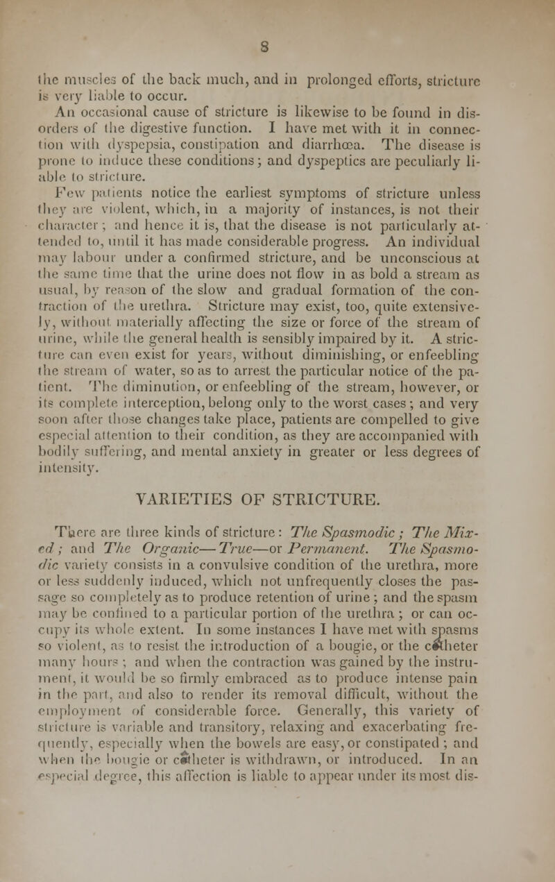 s the muscles of the back much, and in prolonged efforts, stricture is very liable to occur. An occasional cause of stricture is likewise to be found in dis- orders of the digestive function. I have met with it in connec- tion with dyspepsia, constipation and diarrhoea. The disease is prone to induce these conditions; and dyspeptics are peculiarly li- able to stricture. Few patients notice the earliest symptoms of stricture unless they are violent, which, in a majority of instances, is not their character; and hence it is, that the disease is not particularly at- tended to, until it has made considerable progress. An individual may labour under a confirmed stricture, and be unconscious at the same time that the urine does not flow in as bold a stream as usual, by reason of the slow and gradual formation of the con- traction of the urethra. Stricture may exist, too, quite extensive- ly, without materially affecting the size or force of the stream of urine, while the general health is sensibly impaired by it. A stric- ture can even exist for years, without diminishing, or enfeebling the stream of water, so as to arrest the particular notice of the pa- tient. The diminution, or enfeebling of the stream, however, or its complete interception, belong only to the worst cases; and very soon after those changes take place, patients are compelled to give especial attention to their condition, as they are accompanied with bodily suffering, and mental anxiety in greater or less degrees of intensity. VARIETIES OF STRICTURE. T'uere are three kinds of stricture: The Spasmodic; The Mix- ed ; and The Organic—True—ox Permanent. The Spasmo- dic variety consists in a convulsive condition of the urethra, more or less suddenly induced, which not unfrequently closes the pas- sage so completely as to produce retention of urine ; and the spasm may be confined to a particular portion of the urethra ; or can oc- cupy its whole extent. In some instances I have met with spasms so violent, as to resist the introduction of a bougie, or the c*Lheter many hours ; and when the contraction was gained by the instru- ment, it would be so firmly embraced as to produce intense pain in the part, and also to render its removal difficult, without the employment of considerable force. Generall)r, this variety of stricture is variable and transitory, relaxing and exacerbating fre- quently, especially when the bowels are easy, or constipated ; and when the bougie or catheter is withdrawn, or introduced. In an especial degree, this affection is liable to appear under its most dis-