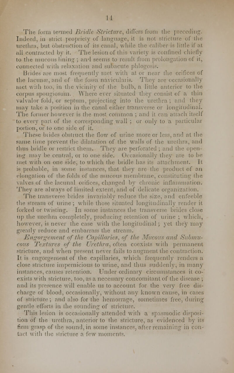 The form termed Bridle Stricture, differs from the preceding. Indeed, in strict propriety of language, it is not stricture of the urethra, but obstruction of its canal, while the caliber is little if Jit all contracted by it. The lesion of this variety is confined chiefly to the mucous lining ; and seems to result from prolongation of it, connected with relaxation and subacute phlog Brides are most frequently met with at or near the orifices of the lacunae, and of the fossa naviculars. They are occasionally met with too. in the vicinity of the bulb, a little anterior to the corpus spongiosum. Where ever situated they consist of a thin valvalor fold, or septum, projecting- into the urethra; and they may take a position in the canal either transverse or longitudinal. The former however is the most, common ; and it can attach itself to every part of the corresponding wall ; or only to a particular portion, or to one side of it. These brides obstruct (he flow of urine more or less, and at the same lime prevent the dilatation of the walls of the urethra, and thus bridle or restrict them. They are perforated ; and the open- ing may be central, or to one side. Occasionally they are to be met with on one side, to which the bridle has its attachment. It is probable, in some instances, that they arc the product of an elongation of the folds of the mucous membrane, uting the valves of the lacunal orifices, changed by chronic inflammation. They are always of limited extent, and of dedicate organization. The transverse brides invariably reduce the size, and enfeeble the stream of urine; while those situated longitudinally render it. forked or twisting. In some instances the transverse brides close up the urethra completely, producing retention of urine ; which, however, is never the ease with the longitudinal; yet they may greatly reduce and embarrass the stream. Engorgement of the Capillaries, of the Mucous and Submu- cous Textures of the Urethra, often coexists with permanent stricture, and when present never fails to augment the contraction. It is engorgement of the capillaries, which frequently renders a close stricture impernicious to mine, and thus suddenly, in many instances, causes retention. Under ordinary circumstances it co- exists with stricture, too, as a necessary concomitant of the disease ; and its presence will enable us to account for the very free dis- charge of blood, occasionally, without any known cause, in < of stricture; and also for the hemorrage, sometimes free, during gentle efforts in the sounding of stricture. This lesion is occasionally attended with a spasmodic disposi- tion of the urethra, anterior to the stricture, as evidenced by its firm grasp of the sound, in some instances, after remaining in con- tact with the stricture a few momci