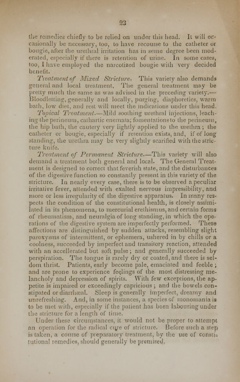 the remedies chiefly to be relied on under this head. It will oc- casionally be necessary, too, to have recourse to the catheter or bougie, after the urethral irritation has in seme degree been mod- erated, especially if there is retention of urine. In some cases, too, I have employed the narcotized bougie with very decided benefit. Treatment of Mixed Stricture. This variety also demands general and local treatment. The general treatment may be pretty much the same as was advised in the preceding variety.— Bloodletting, generally and locally, purging, diaphoretics, warm bath, low did. and rest will meet the indications under this head. Topical Treatment.—Mild soothing urethral injections, leach- ing the perineum, cathartic enemata; fomentaiionsto the perineum, the hip bath, the cautery very lightly applied to the urethra; the catheter or bougie, especially if retention exists, and, if of long standing, the urethra may be very slightly scarified with the stric- ture knife. 'Treatment of Permanent Stricture—This variety will also demand a treatment both general and local. The General Treat- ment is designed to correct that feverish state, and the disturbances of the digestive function so constantly present in this variety of the stricture. In nearly every case, there is to be observed a peculiar irritative fever, attended with exalted nervous impressibility, and more or less irregularity of the digestive apparatus. In many res- pects the condition of the constitutional health, is closely assimi- lated in its phenomena, to mercurial erethismus, and certain forms of rheumatism, and neuralgia of long standing, in which the ope- rations of the digestive system are imperfectly performed. These affections are distinguished by sudden attacks, resembling slight paroxysms of intermittent, or ephemera, ushered in by chills or a coolness, succeeded by imperfect and transitory reaction, attended with an accellerated but soft pulse; and generally succeeded by perspiration. The tongue is rarely dry or coated, and there is sel- dom thrist. Patients, early become pale, emaciated and feeble ; and are prone to experience feelings of the most distressing me- lancholy and depression of spirits. With few exceptions, the ap- petite is impaired or exceedingly capricious ; and the bowels con- stipated or diarrheal. Sleep is generally imperfect, dreamy and unrefreshing. And, in some instances, a species of monomania is to be met with, especially if the patient has been labouring under the stricture for a length of time. Under these circumstances, it would not be proper to attempt an operation for the radical ctye of stricture. Before such a step is taken, a course of preparatory treatment, by the use of constu tutional remedies, should generally be premised,