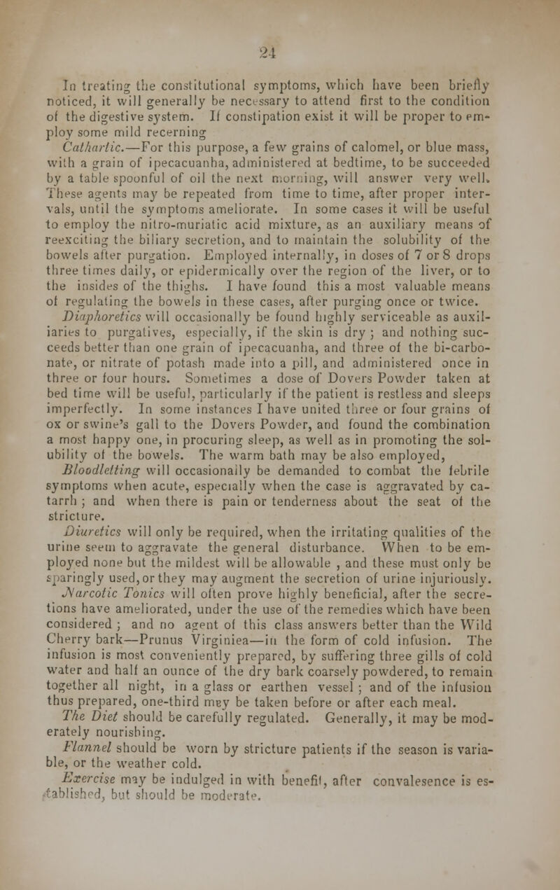 In treating the constitutional symptoms, which have been briefly noticed, it will generally be necessary to attend first to the condition of the digestive system. II constipation exist it will be proper to em- ploy some mild recerning Cathartic.—For this purpose, a few grains of calomel, or blue mass, with a grain of ipecacuanha, administered at bedtime, to be succeeded by a table spoonful of oil the next morning, will answer very well. These agents may be repeated from time to time, after proper inter- vals, until the symptoms ameliorate. In some cases it will be useful to employ the nitro-muriatic acid mixture, as an auxiliary means of reexciting the biliary secretion, and to maintain the solubility of the bowels after purgation. Employed internally, in doses of 7 or 8 drops three times daily, or epidermically over the region of the liver, or to the insides of the thighs. I have found this a most valuable means of regulating the bowels in these cases, after purging once or twice. T)iaphoretics will occasionally be found highly serviceable as auxil- iaries to purgatives, especially, if the skin is dry ; and nothing suc- ceeds better than one grain of ipecacuanha, and three of the bi-carbo- nate, or nitrate of potash made into a pill, and administered once in three or four hours. Sometimes a dose of Dovers Powder taken at bed time will be useful, particularly if the patient is restless and sleeps imperfectly. In some instances I have united three or four grains of ox or swine's gall to the Dovers Powder, and found the combination a most happy one, in procuring sleep, as well as in promoting the sol- ubility of the bowels. The warm bath may be also employed, Bloodletting will occasionally be demanded to combat the febrile symptoms when acute, especially when the case is aggravated by ca- tarrh ; and when there is pain or tenderness about the seat of the stricture. Diuretics will only be required, when the irritating qualities of the urine seem to aggravate the general disturbance. When to be em- ployed none but the mildest will be allowable , and these must only be ^.aringly used, or they may augment the secretion of urine injuriously. JS'arcotic Tonics will often prove highly beneficial, after the secre- tions have ameliorated, under the use of the remedies which have been considered ; and no agent of this class answers better than the Wild Cherry bark—Prunus Virginiea—in the form of cold infusion. The infusion is most conveniently prepared, by suffering three gills of cold water and half an ounce of the dry bark coarsely powdered, to remain together all night, in a glass or earthen vessel ; and of the infusion thus prepared, one-third mey be taken before or after each meal. The Diet should be carefully regulated. Generally, it may be mod- erately nourishing. Flannel should be worn by stricture patients if the season is varia- ble, or the weather cold. Exercise may be indulged in with benefil, after convalesence is es- tablished, but should be moderate.