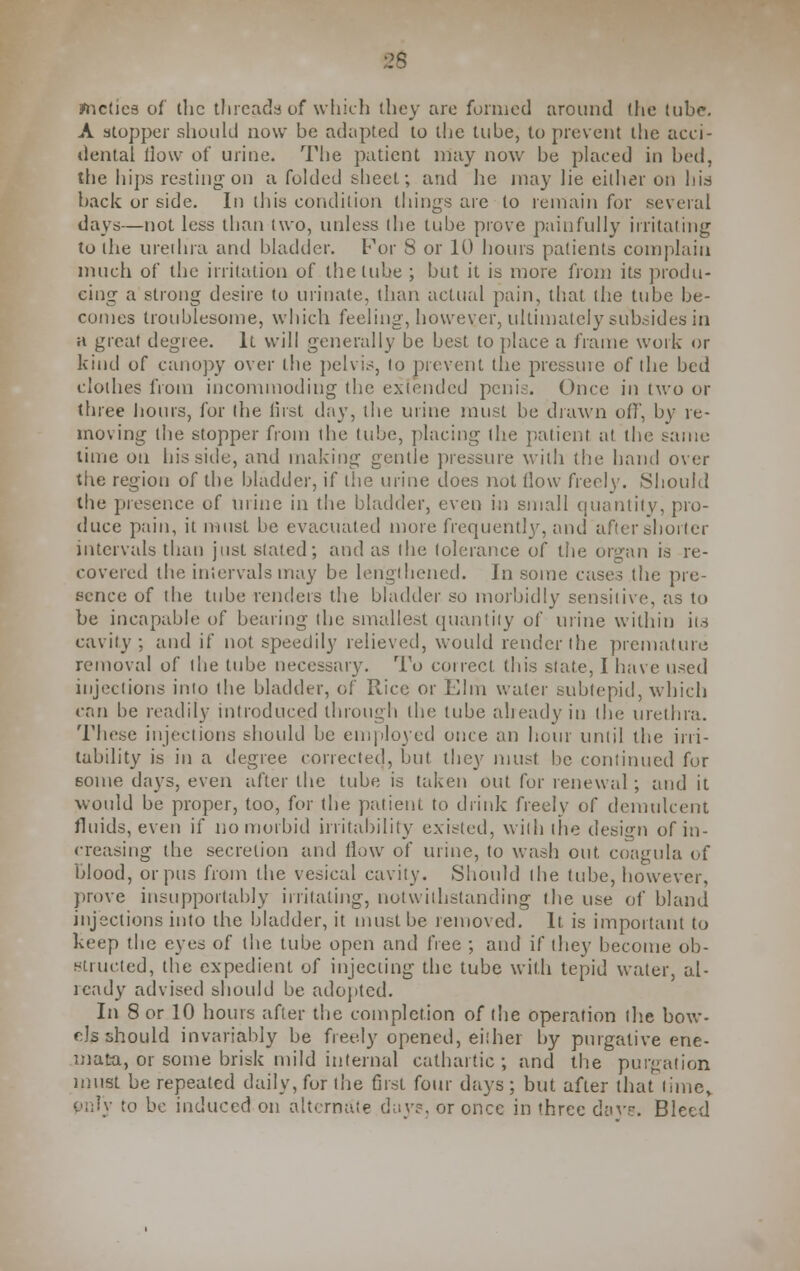 25 ynctica of the threads of which they are formed around the tube. A stopper should now be adapted to the tube, to prevent the acci- dental llow of urine. The patient may now be placed in bed, tiie hips resting on a folded sheet; and he may lie either on hid back or side. In this condition things are to remain for several days—not less than two, unless the tube prove painfully irritating to the urethra and bladder. For S or 10 hours patients complain much of the irritation of the tube ; but it is more from its produ- cing a strong desire to urinate, than actual pain, that (he tube be- comes troublesome, which feeling, however, ultimately subsides in a great degree. It will generally be best to place a frame work or kind of canopy over the pelvis, to prevent the pressure of the bed clothes from incommoding the extended penis. Once in two or three hours, for (he first day, the mine must be id raw n off, by re- moving the stopper from the tube, placing (he patient at the same lime on his sitle, and making gentle pressure with the hand over the region of the bladder, if the urine does not (low freely. Should the presence of mine in the bladder, even in small quantity, pro- duce pain, it must be evacuated more frequent]}-, and after shorter intervals than just slated; and as the tolerance of the organ is re- covered the intervals may be lengthened. In some cases the pre- sence of the tube renders the bladder so morbidly sensitive, as to be incapable of bearing die smallest quantity of urine within iis cavity; and if not speedily relieved, would render the premature removal of the tube necessary. To correct this state, I have used injections into the bladder, of Rice or Elm water subtepid, which can be readily introduced through the tube already in the urethra. These injections should be employed once an hour until the irri- tability is in a degree corrected, but they must be continued for some days, even after the tube is taken out for renewal ; and it would be proper, too, for the patient to drink freely of demulcent fluids, even if no morbid irritability existed, with the design of in- creasing the secretion and flow of urine, to wash out, coagula of blood, or pus from the vesical cavity. Should the tube, however, prove insupportably irritating, notwithstanding the use of bland injections into the bladder, it must be removed. It is important to keep the eyes of the tube open and free ; and if they become ob- structed, the expedient of injecting the tube with tepid water, al- ready advised should be adopted. In 8 or 10 hours after the completion of the operation the bow- els should invariably be freely opened, either by purgative ene- mata, or some brisk mild internal cathartic; and the purgation must be repeated daily, for the first four days; but after that lime, pnly to be induced on alternate day?, or once in three davs. Bleed