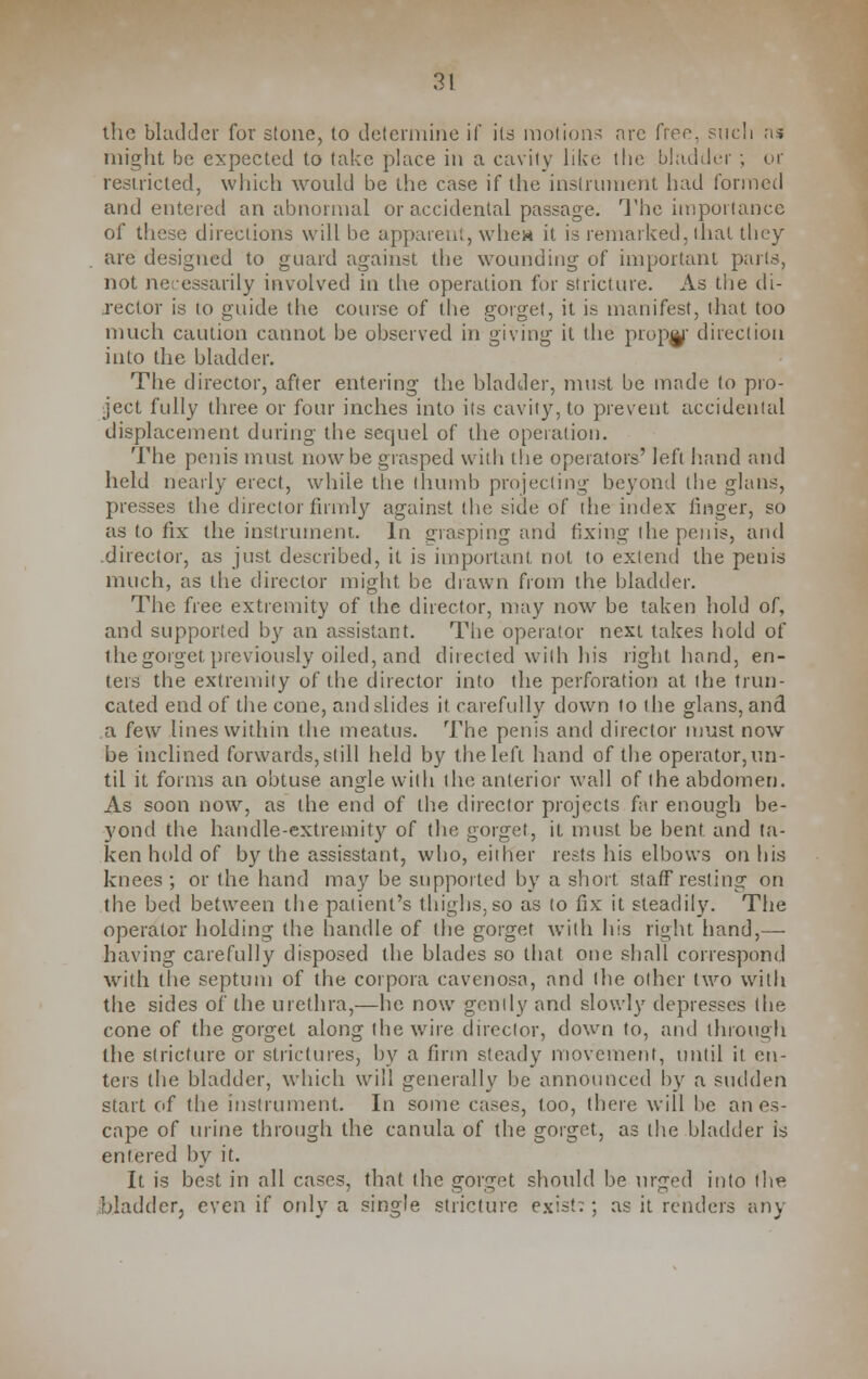 the bladder for stone, to determine if its motions arc free, sticli a* might be expected to take place in a cavity like the bladder ; or restricted, which would be the case if the instrument had formed and entered an abnormal or accidental passage. The importance of these directions will be apparent, whew it is remarked, that they are designed to guard against the wounding of important parts, not necessarily involved in the operation for stricture. As the di- rector is to guide the course of the gorget, it is manifest, that too much caution cannot be observed in giving it the proper direction into the bladder. The director, after entering the bladder, must be made to pro- ject fully three or four inches into its cavity, to prevent accidental displacement during the sequel of the operation. The penis must now be grasped with the operators' left hand and held nearly erect, while the thumb projecting beyond the glans, presses the director firmly against the side of the index linger, so as to fix the instrument. In grasping and fixing the penis, and .director, as just described, it is important, not to extend the penis much, as the director might be drawn from the bladder. The free extremity of the director, may now be taken hold of, and supported by an assistant. The operator next takes hold of the gorget previously oiled, and directed with his right hand, en- ters the extremity of the director into the perforation at the trun- cated end of the cone, and slides it carefully down to the glans, and a few lines within the meatus. The penis and director must now be inclined forwards,still held by the left hand of the operator,un- til it forms an obtuse angle with tin; anterior wall of the abdomen. As soon now, as the end of the director projects far enough be- yond the handle-extremity of the gorget, it must be bent and ta- ken hold of by the assisstant, who, either rests his elbows on his knees; or the hand may be supported by a short staff resting on the bed between the patient's thighs, so as to fix it steadily. The operator holding the handle of the gorget with his right hand,— having carefully disposed the blades so that one shall correspond with the septum of the corpora cavenosa, and the other two with the sides of the urethra,—he now gently and slowly depresses the cone of the gorget along the wire director, down to, and through the stricture or strictures, by a firm steady movement, until it en- ters (he bladder, which will generally be announced by a sudden start of the instrument. In some cases, too, there will be an es- cape of urine through the canula of the gorget, as the bladder is entered by it. It is best in all cases, that the gorget should be urged into the bladder, even if only a single stricture exist;; as it renders any