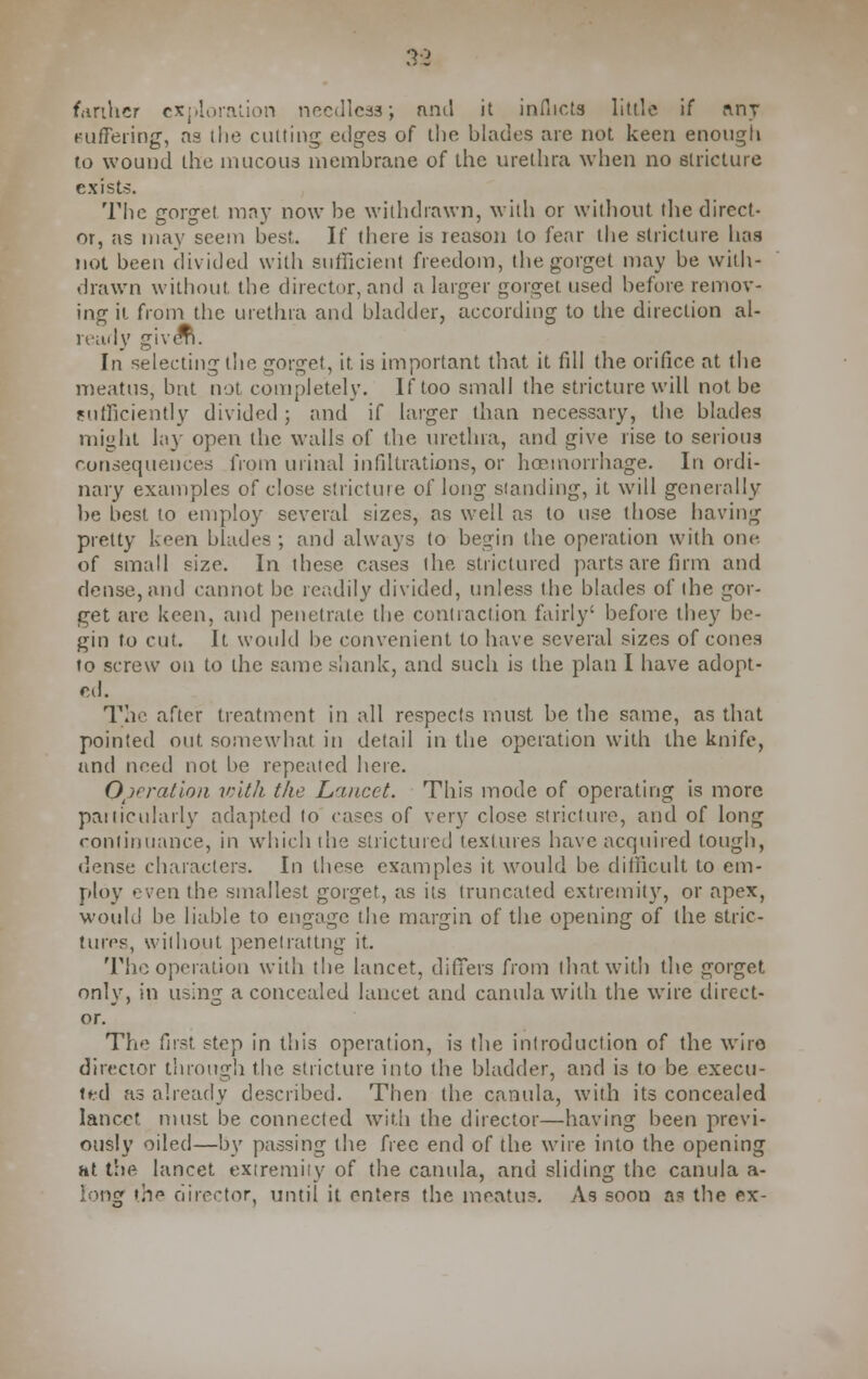 3*2 further exploration needless; and it inflicts little if nnr Buffering, as ilie cutting edges of the blades are not keen enough to wound the mucous membrane of the urethra when no stricture exists. The gorget may now be withdrawn, with or without (lie direct- or, as may seem best. If there is reason to fear the stricture has not been divided with sufficient freedom, the gorget may be with- drawn without, the director, and a larger gorget used before remov- ing it from the urethra and bladder, according to the direction al- ready giverL In selecting the gorget, it is important that it fill the orifice at the meatus, but not completely. If too small the stricture will not be sufficiently divided ; and if larger than necessary, the blades might la}' open the walls of the urethra, and give rise to serious consequences from urinal infiltrations, or hoemorrhage. In ordi- nary examples of close stricture of long standing, it will generally be best to employ several sizes, as well as to use those having pretty keen blades ; and always to begin the operation with one. of small size. In these cases the strictured parts are firm and dense, and cannot be readily divided, unless the blades of (he gor- get are keen, and penetrate the contraction fairly' before they be- gin to cut. It would be convenient to have several sizes of cones to screw on to the same shank, and such is the plan I have adopt- ed. The after treatment in all respects must be the same, as that pointed out somewhat in detail in the operation with the knife, and need not be repeated here. Ovratloa loith the Lancet. This mode of operating is more particularly adapted lo cases of very close stricture, and of long continuance, in which the strictured textures have acquired tough, dense characters. In these examples it would be difficult to em- ploy even the smallest gorget, as its truncated extremity, or apex, would be liable to engage the margin of the opening of the stric- tures, without penetrating it. The operation with the lancet, differs from that with the gorget only, in using a concealed lancet and canulawith the wire direct- or. The first step in this operation, is the introduction of the wrire director through the stricture into the bladder, and is to be execu- ted as already described. Then the canula, with its concealed lancet must be connected with the director—having been previ- ously oiled—by passing the free end of the wire into the opening ht the lancet extremity of the canula, and sliding the canula a- long the director, until it enters the meatus. As soon as the ex-