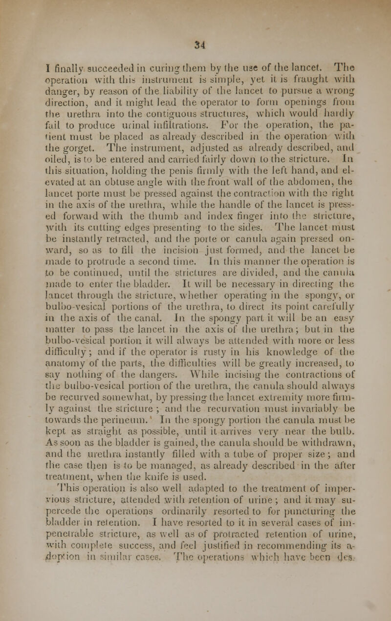 I finally succeeded in curing them by the use of the lancet. The operation with this instrument is simple, yet it is fraught with danger, by reason of the liability of the lancet to pursue a wrong direction, and it might lead the operator to form openings from the urethra into the contiguous structures, which would hardly fail to produce urinal infiltrations. For the operation, the pa- tient must be placed as already described in the operation with the gorget. The instrument, adjusted as already described, and oiled, is to be entered and carried fairly down to the stricture. In this situation, holding the penis firmly with the left hand, and el- evated at an obtuse angle with the front wall of the abdomen, the lancet porte must be pressed against the contraction with the right in the axis of the urethra, while the handle of the lancet is press- ed forwaid with the thumb and index finger into the stricture, with its cutting edges presenting to the sides. The lancet must be instantly retracted, and the porte or canula again pressed on- ward, so as to fill the incision just formed, and the lancet be made to protrude a second time. In this manner the operation is to be continued, until the strictures are divided, and the canula made to enter the bladder. It will be necessary in directing the lancet through the stricture, whether operating in the spongy, or buloo vesical portions of the urethra, to direct its point carefully in the axis of the canal. In the spongy part it will be an easy matter to pass the lancet in the axis of the urethra; but in the bulbo-vcsical portion it will always be attended with more or less difficulty; and if the operator is rusty in his knowledge of the anatomy of the parts, the difficulties will be greatly increased, to say nothing of the dangers. While incising the contractions of the bulbo-vesical portion of the urethra, (lie canula should always be recurved somewhat, by pressing the lancet extremity more firm- ly against the stricture ; and the recurvation must invariably be towards the perineum.' In the spongy portion the canula must be kept as straight as possible, until it arrives very near the bulb. As soon as the bladder is gained, the canula should be withdrawn, and the urethra instantly filled with a tube of proper size; and the case then is io be managed, as already described in the after treatment, when the knife is used. This operation is also well adapted to the treatment of imper- vious stricture, attended with retention of urine; and it may su- percede the operations ordinarily resorted to for puncturing the bladder in retention. I have resorted to it in several cases of im- penetrable stricture, as well as of protracted retention of urine, with complete success, and feel justified in recommending its a- /ioption in similar cases. rV\\c operations which have been tfes