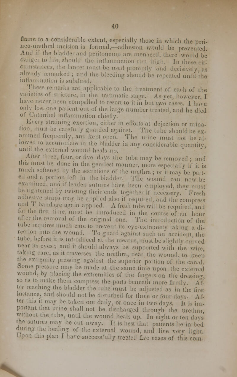 flame to a considerable extent, especially those in which the peri- neo-urethral incision is formed,—adhesion would be prevented. And if the bladder and peritoneum are menaced, there would be danger to life, should the inflammation run high. In these cir- cumstances, the lancet must be uted promptly and decisively, as already remarked ; and the bleeding should be repealed until the inflammation is subdued. These remarks are applicable to ihe treatment of each of the varieties of stricture, in the traumatic stage. As yet, however, I have never been compelled to resort to it in but two cases. I have only lost one patient out of the large number treated, and he died ol Catarrhal inflammation chiefly. Every straining exertion, either in efforts at dejection or urina- tion, must be carefully guarded against. The tube should be ex- amined frequently, and kept open. The urine must not. be al- lowed to accumulate in the bladder in any considerable quantity until the external wound heals up. After three, four, or live days the tube may be removed ; rmd this must he done in the gentlest manner, more especially if it is much softened by the secretions of the urethra; or it may be part- el and a. portion left in the bladder. The wound can now be examined, ana if leaden sutures have been employed-, they must be lightened by twisting their ends together if necessary. Fresh adhesive straps may he applied also if requited, and the compress and 1 bandage again applied. A fresh lube will be required, and for the first lime must be introduced in the course of an hour after the removal of the original one. The introduction of ihe tube requires much caie to prevent its eye-exfremety taking a di- rection into the wound. To guard against such an accident, the tube, before it is introduced at ihe meatus,must be slightly curved near its eyes; and it should always be supported with the wire, taking care, as it traverses the urethra, near the wound, to keep the extremity pressing against the superior portion of the canal. Some pressure may be made at. the same time upon the externa,! wound, by placing the extremities of the fingers on the dressing, so as to make them compress the parts beneath more firmly. Af- ter reaching the bladder the lube must he adjusted as in the first instance* and should not he disturbed for three or four days. Af- ter this it may be taken out. daily, or once in two days. It is im- portant that urine shall not be discharged through (he urethra, without the tube, until the wound heals up. In eight or ten days the sutures may be cut away. It is best that, patients lie in bed during Ihe healing of the external wound, and live very light. boon this plan I have successfully treated five cases of this com