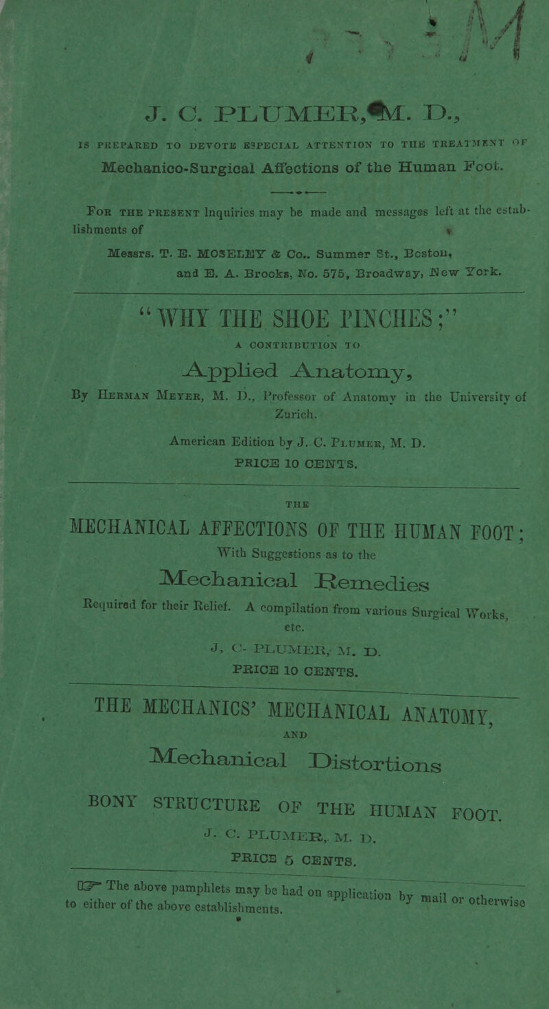 J. C. PLUMEE5%. D.? IS PREPARED TO DEVOTE ESPECIAL ATTENTION TO THE TREATMENT <>F Meehanico-Surgicai Affections of the Human Fcot. For the present Inquiries may be made and messages left at the estab- lishments of » Messrs. T. E. MOSEIjEY & Co.. Summer St., Boston, and E. A. Brooks, No. 575, Broadway, .New York.  WHY THE SHOE PITCHES ;. A CONTRIBUTION TO .A/pplied Anatomy, By Herman Meyer, M. D., Professor of Anatomy in the University of Zurich. American Edition by J. C. Plumer, M. D. PRICE 10 CENTS. MECHANICAL AFFECTIONS OF THE HUMAN FOOT; With Suggestions as to the Mechanical Remedies Required for their Relief. A compilation from various Surgical Works etc. J, C- PLUMER,- M. D. PRICE 10 CENTS. THE MECHANICS' MECHANICAL ANATOMY, AND Mechanical Distortions BONY STRUCTURE OF THE HUMAN FOOT. J- C. PLUMER,. M. D. PRICE 5 CENTS. The above pamphlets may be had on application hv to either of the above establishments. 7 °r °thmvis