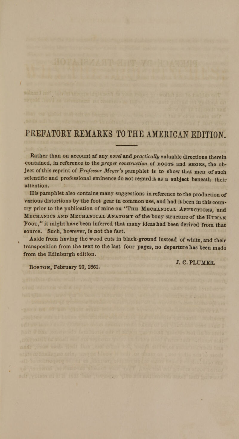 PREFATORY REMARKS TO THE AMERICAN EDITION. Rather than on account af any novel and practically valuable directions therein contained, in reference to the proper construction of boots and shoes, the ob- ject of this reprint of Professor Meyer's pamphlet is to show that men of such scientific and professional eminence do not regard it as a subject beneath their attention. His pamphlet also contains many suggestions in reference to the production of various distortions by the foot gear in common use, and had it been in this coun- try prior to the publication of mine on The Mechanical Affections, and Mechanics and Mechanical Anatomy of the bony structure of the Human Foot, it might hare been inferred that many ideas had been derived from that source. Such, however, is not the fact. Aside from having the wood cuts in black-ground instead of white, and their transposition from the text to the last four pages, no departure has been made from the Edinburgh edition. J. G. PLUMER. Boston, February 20,1861.