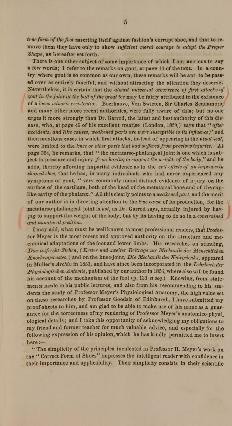 true form of (he foot asserting itself against fashion's corrupt shoe, and that to re- move them they have only to show sufficient moral courage to adopt the Proper Shape, as hereafter set forth. There is one other subject of some importance of which I am anxious to say a few words; I refer to the remarks on gout, at page 16 of the text. In a coun- try where gout is so common as our own, these remarks will be apt to be pass- ed over as entirely fanciful, and without attracting the attention they deserve. Nevertheless, it is certain that the almost universal occurrence of first attacks of gout in the joint at the ball of the great toe may be fairly attributed to the existence of a locus minoris resistentia;. Boerhaave, Van Swieten, Sir Charles Scudamore, and many other more recent authorities, weie fully aware of this; but no one urges it more strongly than Dr. Garrod, the latest and best authority of this dis- ease, who, at page 49 of his excellent treatise (London, 1859,) says that  after accidents, and like causes, weakened parts are more susceptible to its influence, and then mentions eases in which first attacks, instead of appearing in the usual seat, were limited to the knee or other parts that had suffered from previous injuries. At page 354, he remarks, that  the metatarso-phalangeal joint is one which is sub- ject to pressure and injury from having to support the weight of the body, and he adds, thereby affording impartial evidence as to the evil effects of an improperly shaped shoe, that he has, in many individuals who had never experienced any symptoms of gont,  very commonly found distinct evidence of injury on the surface of the cartilage, both of the head of the metatarsal bone and of the cup- like cavity of the phalanx. All this clearly points to a weakenedpart, and the merit of our author is in directing attention to the true cause of its production, for the metatarso-phalangeal joint is not, as Dr. Garrod says, actually injured by hav- ing to support the weight of the body, but by its having to do so in a constrained and unnatural position. I may add, what must be well known to most professional readers, that Profes- sor Meyer is the most recent and approved authority on the structure and me- chanical adaptations of the foot and lower limbs. His researches on standing, Das aufrecht Stehen, (JSrster und zweiter Beitrage zur Mechanik des Menschlichen Knochengerustes,) and on the knee-joint, Die Mechanik des Kniegelenks, appeared in Muller's Archiv in 1853, and have since been incorporated in the Lehrbuchder Physiologischen Antomie, published by our author in 1856, where also will be found his account of the mechanism of the foot (p. 133 et seq ) Knowing, from state- ments made in his public lectures, and also from his recommending to his stu- dents the study of Professor Meyer's Physiological Anatomy, the high value set on these researches by Professor Goodsir of Edinburgh, I have submitted my proof-sheets to him, and am glad to be able to make use of his name as a guar- antee for the correctness of my rendering of Professor Meyer's anatomico-physi. ological details; and I take this opportunity of acknowledging my obligations to my friend and former teacher for much valuable advice, and especially for the following expression of his opinion, which he has kindly permitted me to insert here:— '• The simplicity of the principles inculcated in Professor H. Meyer's work on the  Correct Form of Shoes impresses the intelligent reader with confidence in their importance and applicability. Their simplicity consists in their scientific