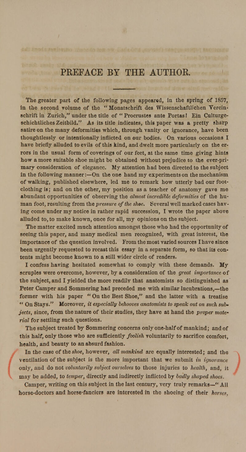 The greater part of the following pages appeared, in the spring of 1857, in the second volume of the  Monatschrift des Wissenschaftlichen Verein* schrift in Zurich, under the title of  Procrustes ante Portas! Ein Culturge- schichtliches Zeitbild. As its title indicates, this paper was a pretty sharp satire on the many deformities which, through vanity or ignorance, have been thoughtlessly or intentionally inflicted on our bodies. On various occasions I have briefly alluded to evils of this kind, and dwelt more particularly on the er- rors in the usual form of coverings of our feet, at the same time giving hints how a more suitable shoe might be obtained without prejudice to the ever-pri- mary consideration of elegance. My attention had been directed to the subject in the following manner:—On the one hand my experiments on the mechanism of walking, published elsewhere, led me to remark how utterly bad our foot- clothing is; and on the other, my position as a teacher of anatomy gave me abundant opportunities of observing the almost incredible deformities of the hu- man foot, resulting from the pressure of the shoe. Several well marked cases hav- ing come under my notice in rather rapid succession, I wrote the paper above alluded to, to make known, once for all, my opinions on the subject. The matter excited much attention amongst those who had the opportunity of seeing this paper, and many medical men recognized, with great interest, the importance of the question involved. From the most varied sources I have since been urgently requested to recast this essay in a separate form, so that its con- tents might become known to a still wider circle of readers. I confess having hesitated somewhat to comply with these demands. My scruples were overcome, however, by a consideration of the great importance of the subject, and I yielded the more readilv that anatomists so distinguished as Peter Camper and Sommering had preceded me with similar lucubrations,—the former with his paper  On the Best Shoe, and the latter with a treatise  On Stays. Moreover, it especially behooves anatomists to speak out on such sub- jects, since, from the nature of their studies, they have at hand the proper mate rial for settling such questions. The subject treated by Sommering concerns only one-half of mankind; and of this half, only those who are sufficiently foolish voluntarily to sacrifice comfort, health, and beauty to an absurd fashion. In the case of thesAoe, however, all mankind arc equally interested; and the ventilation of the subject is the more important that we submit in ignorance only, and do not voluntarily subject ourselves to those injuries to health, and, it may be added, to temper, directly and indirectly inflicted by badly shaped shoes. Camper, writing on this subject in the last century, very truly remarks— All horse-doctors and horse>fanciers are interested in the shoeing of their horses.