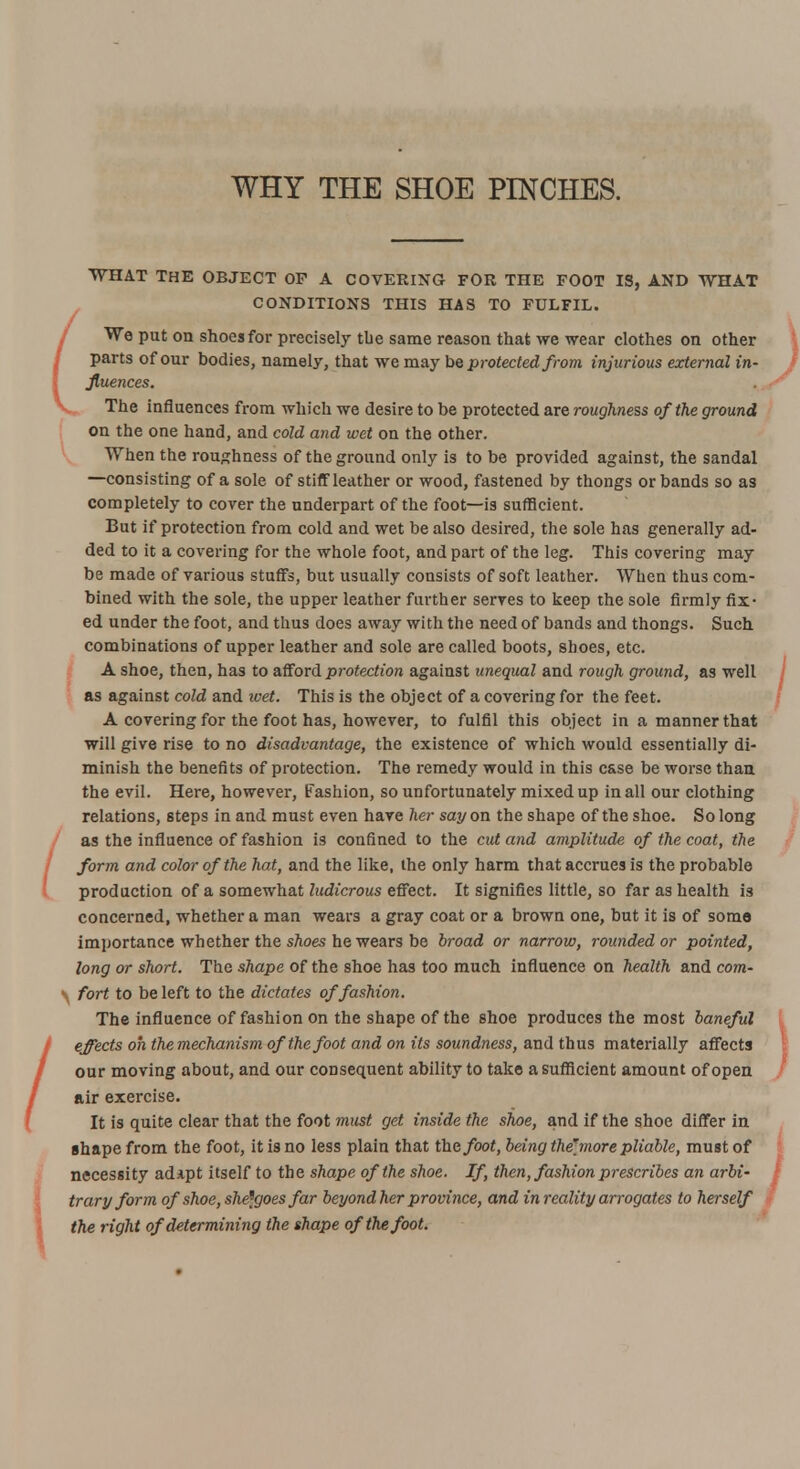 WHY THE SHOE PINCHES. WHAT THE OBJECT OF A COVERING FOR THE FOOT IS, AND WHAT CONDITIONS THIS HAS TO FULFIL. We put on shoes for precisely the same reason that we wear clothes on other parts of our bodies, namely, that we may be protected from injurious external in- fluences. The influences from which we desire to be protected are roughness of the ground on the one hand, and cold and wet on the other. When the roughness of the ground only is to be provided against, the sandal —consisting of a sole of stiff leather or wood, fastened by thongs or bands so as completely to cover the underpart of the foot—is sufficient. But if protection from cold and wet be also desired, the sole has generally ad- ded to it a covering for the whole foot, and part of the leg. This covering may be made of various stuffs, but usually consists of soft leather. When thus com- bined with the sole, the upper leather further serves to keep the sole firmly fix- ed under the foot, and thus does away with the need of bands and thongs. Such combinations of upper leather and sole are called boots, shoes, etc. A shoe, then, has to afford protection against unequal and rough ground, as well as against cold and wet. This is the object of a covering for the feet. A covering for the foot has, however, to fulfil this object in a manner that will give rise to no disadvantage, the existence of which would essentially di- minish the benefits of protection. The remedy would in this case be worse than the evil. Here, however, fashion, so unfortunately mixed up in all our clothing relations, steps in and must even have Tier say on the shape of the shoe. So long as the influence of fashion is confined to the cut and amplitude of the coat, the form and color of the hat, and the like, the only harm that accrues is the probable production of a somewhat ludicrous effect. It signifies little, so far as health is concerned, whether a man wears a gray coat or a brown one, but it is of soma importance whether the shoes he wears be broad or narrow, rounded or pointed, long or short. The shape of the shoe has too much influence on health and com- • fort to be left to the dictates of fashion. The influence of fashion on the shape of the shoe produces the most baneful effects oh themechanism of the foot and on its soundness, and thus materially affects our moving about, and our consequent ability to take a sufficient amount of open air exercise. It is quite clear that the foot must get inside the shoe, and if the shoe differ in shape from the foot, it is no less plain that the foot, being the[more pliable, must of necessity adipt itself to the shape of the shoe. If, then, fashion prescribes an arbi- trary form of shoe, she^goes far beyond her province, and in reality arrogates to herself the right of determining the shape of the foot.