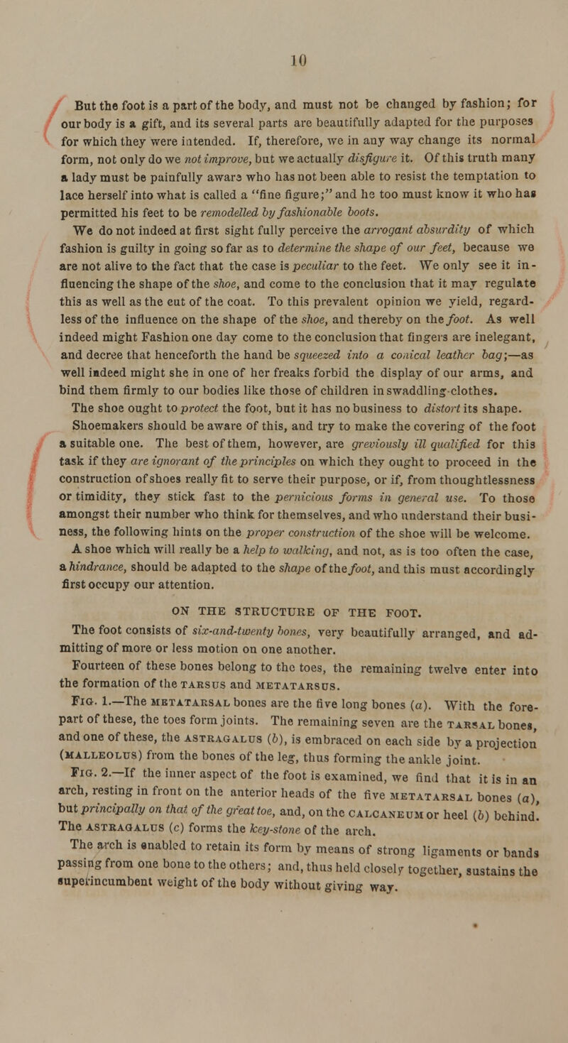 LO But the foot is a part of the body, and must not be changed by fashion; for our body is a gift, and its several parts are beautifully adapted for the purposes for which they were intended. If, therefore, we in any way change its normal form, not only do we not improve, but we actually disfigure it. Of this truth many a lady must be painfully awara who has not been able to resist the temptation to lace herself into what is called a fine figure; and he too must know it who hag permitted his feet to be remodelled by fashionable boots. We do not indeed at first sight fully perceive the arrogant absurdity of which fashion is guilty in going so far as to determine the shape of our feet, because we are not alive to the fact that the case is peculiar to the feet. We only see it in- fluencing the shape of the shoe, and come to the conclusion that it may regulate this as well as the cut of the coat. To this prevalent opinion we yield, regard- less of the influence on the shape of the shoe, and thereby on the foot. As well indeed might Fashion one day come to the conclusion that lingers are inelegant, and decree that henceforth the hand be squeezed into a conical leather bag;—as well iadeed might she in one of her freaks forbid the display of our arms, and bind them firmly to our bodies like those of children in swaddling-clothes. The shoe ought to protect the foot, but it has no business to distort its shape. Shoemakers should be aware of this, and try to make the covering of the foot a suitable one. The best of them, however, are greviously ill qualified for this task if they are ignorant of the principles on which they ought to proceed in the construction of shoes really fit to serve their purpose, or if, from thoughtlessness or timidity, they stick fast to the pernicious forms in general use. To those amongst their number who think for themselves, and who understand their busi- ness, the following hints on the proper construction of the shoe will be welcome. A shoe which will really be a help to walking, and not, as is too often the case, ^hindrance, should be adapted to the shape of the foot, and this must accordingly first occupy our attention. ON THE STRUCTURE OF THE FOOT. The foot consists of six-and-twenty bones, very beautifully arranged, and ad- mitting of more or less motion on one another. Fourteen of these bones belong to the toes, the remaining twelve enter into the formation of the tarsus and metatarsus. Fio. 1.—The metatarsal bones are the five long bones (a). With the fore- part of these, the toes form joints. The remaining seven are the tarsal bone«, and one of these, the astragalus (5), is embraced on each side by a projection (malleolus) from the bones of the leg, thus forming the ankle joint. Fig. 2.—If the inner aspect of the foot is examined, we find that it is in an arch, resting in front on the anterior heads of the five metatarsal bones (a), but principally on that of the great toe, and, on the c alcane um or heel (6) behind! The astragalus (c) forms the key-stone of the arch. The arch is enabled to retain its form by means of strong ligaments or bands passing from one bone to the others; and, thus held closelv together, sustains the superincumbent weight of the body without giving way.