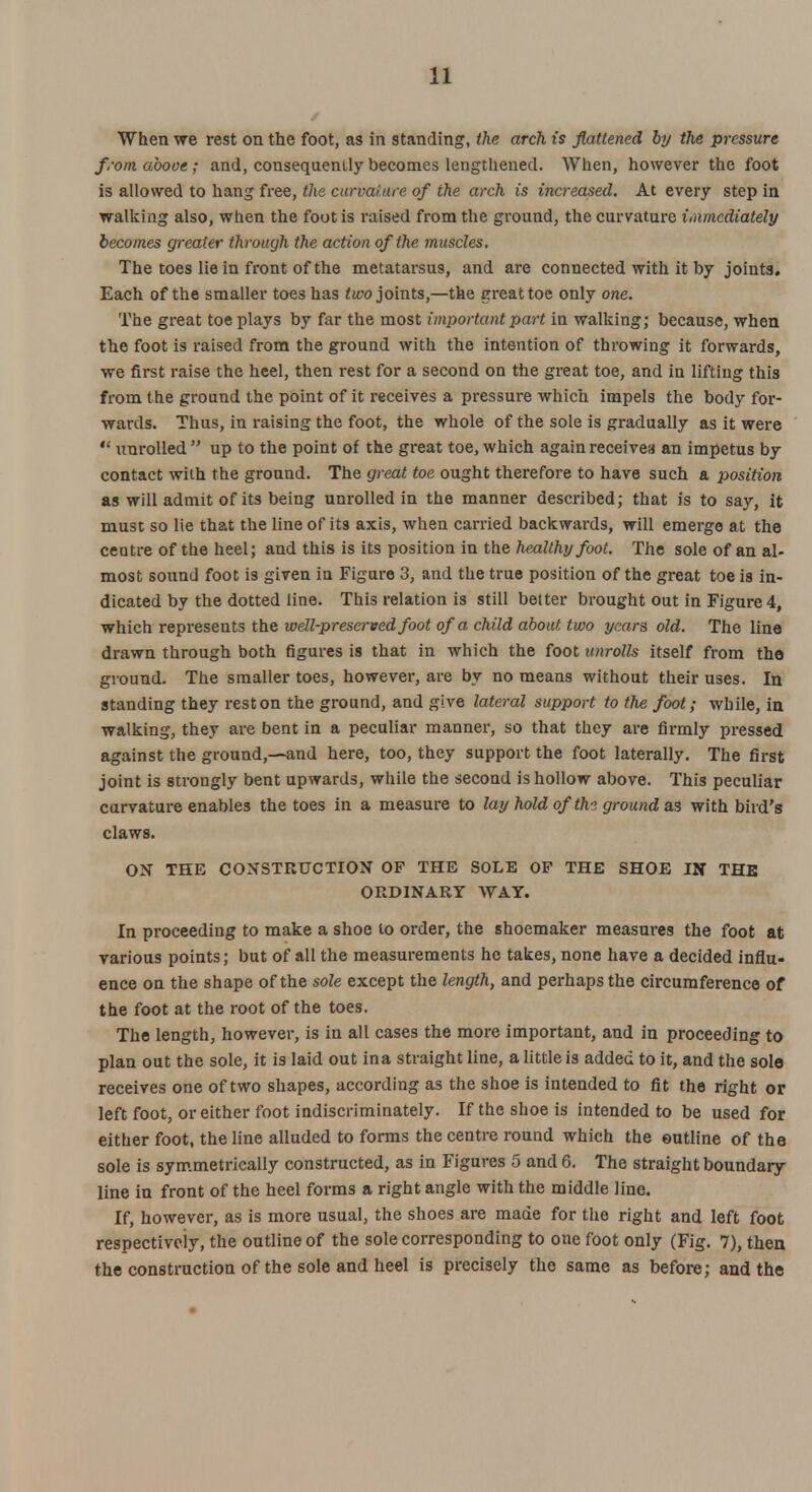 When we rest on the foot, as in standing, the arch is flattened by the pressure from above; and, consequently becomes lengthened. When, however the foot is allowed to hang free, the curvature of the arch is increased. At every step in walking also, when the foot is raised from the ground, the curvature immediately becomes greater through the action of the muscles. The toes lie in front of the metatarsus, and are connected with it by joints. Each of the smaller toes has two joints,—the great toe only one. The great toe plays by far the most important part in walking; because, when the foot is raised from the ground with the intention of throwing it forwards, we first raise the heel, then rest for a second on the great toe, and in lifting this from the ground the point of it receives a pressure which impels the body for- wards. Thus, in raising the foot, the whole of the sole is gradually as it were  unrolled  up to the point of the great toe, which again receivea an impetus by contact with the ground. The great toe ought therefore to have such a position as will admit of its being unrolled in the manner described; that is to say, it must so lie that the line of its axis, when carried backwards, will emerge at the centre of the heel; and this is its position in the healthy foot. The sole of an al- most sound foot is given in Figure 3, and the true position of the great toe is in- dicated by the dotted line. This relation is still better brought out in Figure 4, which represents the well-preserved foot of a child about two years old. The line drawn through both figures is that in which the foot unrolls itself from the ground. The smaller toes, however, are by no means without their uses. In standing they rest on the ground, and give lateral support to the foot; while, in walking, they are bent in a peculiar manner, so that they are firmly pressed against the ground,—and here, too, they support the foot laterally. The first joint is strongly bent upwards, while the second is hollow above. This peculiar curvature enables the toes in a measure to lay hold ofthi ground as with bird's claws. ON THE CONSTRUCTION OF THE SOLE OP THE SHOE IN THE ORDINARY WAY. In proceeding to make a shoe to order, the shoemaker measures the foot at various points; but of all the measurements he takes, none have a decided influ- ence on the shape of the sole except the length, and perhaps the circumference of the foot at the root of the toes. The length, however, is in all cases the more important, and in proceeding to plan out the sole, it is laid out ina straight line, a little is added to it, and the sole receives one of two shapes, according as the shoe is intended to fit the right or left foot, or either foot indiscriminately. If the shoe is intended to be used for either foot, the line alluded to forms the centre round which the outline of the sole is symmetrically constructed, as in Figures 5 and 6. The straight boundary line in front of the heel forms a right angle with the middle line. If, however, as is more usual, the shoes are made for the right and left foot respectively, the outline of the sole corresponding to one foot only (Fig. 7), then the construction of the sole and heel is precisely the same as before; and the