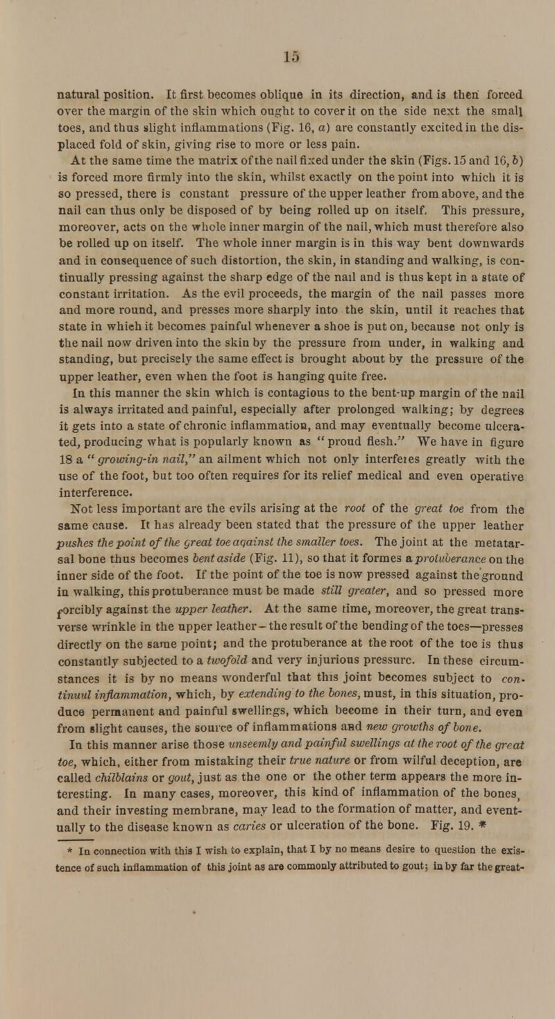 13 natural position. It first becomes oblique in its direction, and is then forced over the margin of the skin which ought to cover it on the side next the small toes, and thus slight inflammations (Fig. 16, a) are constantly excited in the dis- placed fold of skin, giving rise to more or less pain. At the same time the matrix of the nail fixed under the skin (Figs. 15 and 10, b) is forced more firmly into the skin, whilst exactly on the point into which it is so pressed, there is constant pressure of the upper leather from above, and the nail can thus only be disposed of by being rolled up on itself. This pressure, moreover, acts on the whole inner margin of the nail, which must therefore also be rolled up on itself. The whole inner margin is in this way bent downwards and in consequence of such distortion, the skin, in standing and walking, is con- tinually pressing against the sharp edge of the nail and is thus kept in a state of constant irritation. As the evil proceeds, the margin of the nail passes more and more round, and presses more sharply into the skin, until it reaches that state in which it becomes painful whenever a shoe is put on, because not only is the nail now driven into the skin by the pressure from under, in walking and standing, but precisely the same effect is brought about by the pressure of the upper leather, even when the foot is hanging quite free. In this manner the skin which is contagious to the bent-up margin of the nail is always irritated and painful, especially after prolonged walking; by degrees it gets into a state of chronic inflammation, and may eventually become ulcera- ted, producing what is popularly known as  proud flesh. We have in figure 18 a  growing-in nail, an ailment which not only interfeies greatly with the use of the foot, but too often requires for its relief medical and even operative interference. Not less important are the evils arising at the root of the great toe from the same cause. It has already been stated that the pressure of the upper leather pushes the point of the great toe against the smaller toes. The joint at the metatar- sal bone thus becomes bent aside (Fig. 11), so that it formes e, protuberance on the inner side of the foot. If the point of the toe is now pressed against the ground in walking, this protuberance must be made still greater, and so pressed more forcibly against the upper leather. At the same time, moreover, the great trans- verse wrinkle in the upper leather-the result of the bending of the toes—presses directly on the same point; and the protuberance at the root of the toe is thus constantly subjected to a twofold and very injurious pressure. In these circum- stances it is by no means wonderful that this joint becomes subject to con- tinuul inflammation, which, by extending to the bones, must, in this situation, pro- duce permanent and painful swellings, which become in their turn, and even from slight causes, the source of inflammations and new growths of bone. In this manner arise those unseemly and painful swellings at the root of the great toe, which, either from mistaking their true nature or from wilful deception, are called chilblains or gout, just as the one or the other term appears the more in- teresting. In many cases, moreover, this kind of inflammation of the bones, and their investing membrane, may lead to the formation of matter, and event- ually to the disease known as caries or ulceration of the bone. Fig. 19. * * In connection with this I wish to explain, that I by no means desire to question the exis- tence of such inflammation of this joint as are commonly attributed to gout; in by far the great-