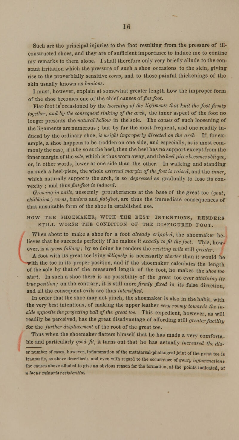 Such are the principal injuries to the foot resulting from the pressure of ill- constructed shoes, and they are of sufficient importance to induce me to confine my remarks to them alone. I shall therefore only very briefly allude to the con- stant irritation which the pressure of such a shoe occasions to the skin, giving rise to the proverbially sensitive corns, and to those painful thickenings of the skin usually known as bunions. I must, however, explain at somewhat greater length how the improper form of the shoe becomes one of the chief causes of flat-foot. Flat-foot is'occasioned by the loosening of the ligaments that knit the foot firmly together, and by the consequent sinking of the arch, the inner aspect of the foot no longer presents the natural hollow in the sole. The causes of such loosening of the ligaments are numerous ; but by far the most frequent, and one readily in- duced by the ordinary shoe, is weight improperly directed on the arch If, for ex- ample, a shoe happens to be trodden on one side, and especially, as is most com- monly the case, if it be so at the heel, then the heel has no support except from the inner margin of the sole, which is thus worn away, and the heel piece becomes oblique, or, in other words, lower at one side than the other. In walking and standing on such a heel-piece, the whole external margin of the foot is raised, and the inner, which naturally supports the arch, is so depressed as gradually to lose its con- vexity ; aud thus fiat-foot is induced. Growing-in nails, unseemly protuberances at the base of the great toe (gout, chilblains,) corns, bunions and flat-foot, are thus the immediate consequences of that unsuitable form of the shoe in established use. HOW THE SHOEMAKER, WITH THE BEST INTENTIONS, RENDERS STILL WORSE THE CONDITION OF THE DISFIGURED FOOT. When about to make a shoe for a foot already crippled, the shoemaker be- lieves that he succeeds perfectly if he makes it exactly to fit the foot. This, how- ever, is a gross fallacy; by so doing he renders the existing evils still greater. A foot with its great toe lying obliquely is necessarily shorter than it would be with the toe in its proper position, and if the shoemaker calculates the length of the lole by that of the measured length of the foot, he makes the shoe too short. In such a shoe there is no possibility of the great toe ever attaining its true position; on the contrary, it is still more firmly fixed in its false dirtction and all the consequent evils are thus intensified. In order that the shoe may not pinch, the shoemaker is also in the habit with the very best intentions, of making the upper leather very roomy towards the in- side opposite the projecting ball of the great toe. This expedient, however as will readily be perceived, has the great disadvantage of affording still greater facility for the further displacement of the root of the great toe. Thus when the shoemaker flatters himself that he has made a very comforta- ble and particularly good fit, it turns out that he has actually increased the dis- er number of cases, however, inflammation of the metatarsal-phalangeal joint of the great toe is traumatic, as above described; and even with regard to the occurrence of gouty inflammations the causes above alluded to give an obvious reason for the formation, at the points indicated of a locus minoris resistentice.