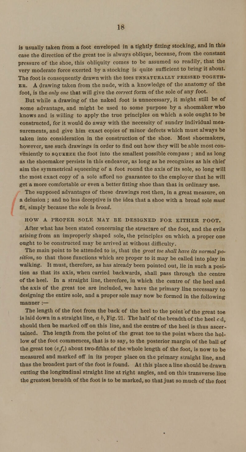 is usually taken from a foot enveloped in a tightly fitting stocking, and in this case the direction of the great toe is always oblique, because, from the constant pressure of the shoe, this obliquity comes to be assumed so readily, that the very moderate force exerted by a stocking is quite sufficient to bring it about. The foot is consequently drawn with the toes unnaturally pressed togeth- er. A drawing taken from the nude, with a knowledge of the anatomy of the foot, is the only one that will give the correct form of the sole of any foot. But while a drawing of the naked foot is unnecessary, it might still be of some advantage, and might be used to some purpose by a shoemaker who knows and is willing to apply the true principles on which a sole ought to be constructed, for it would do away with the necessity of sundry individual mea- surements, and give him exact copies of minor defects which must always be taken into consideration in the construction of the shoe. Most shoemakers, however, use such drawings in order to find out how they will be able most con- veniently to squeeze the foot into the smallest possible compass ; and as long as the shoemaker persists in this endeavor, as long as he recognizes as his chief aim the symmetrical squeezing of a foot round the axis of its sole, so long will the most exact copy of a sole afford no guarantee to the employer that he will get a more comfortable or even a better fitting shoe than that in ordinary use. The supposed advantages of these drawings rest then, in a great measure, on a delusion ; and no less deceptive is the idea that a shoe with a broad sole must fit, simply because the sole is broad. HOW A PROPER SOLE MAY BE DESIGNED FOR EITHER FOOT. After what has been stated concerning the structure of the foot, and the evils arising from an improperly shaped sole, the principles on which a proper one ought to be constructed may be arrived at without difficulty. The main point to be attended to is, that the great toe shall have its normal po- sition, so that those functions which arc proper to it may be called into play in walking. It must, therefore, as has already been pointed out, lie in such a posi- tion as that its axis, when carried backwards, shall pass through the centre of the heel. In a straight line, therefore, in which the centre of the heel and the axis of the great toe are included, we have the primary line necessary to designing the entire sole, and a proper sole may now be formed in the following manner :— The length of the foot from the back of the heel to the point of the great toe is laid down in a straight line, a b, Fig. 21. The half of the breadth of the heel c d should then be marked off on this line, and the centre of the heel is thus ascer- tained. The length from the point of the great toe to the point where the hol- low of the foot commences, that is to say, to the posterior margin of the ball of the great toe (e/,) about two-fifths of the whole length of the foot, is now to be measured and marked off in its proper place on the primary straight line, and thus the broadest part of the foot is found. At this place a line should be drawn cutting the longitudinal straight line at right angles, and on this transverse line the greatest breadth of the foot is to be marked, so that just so much of the foot