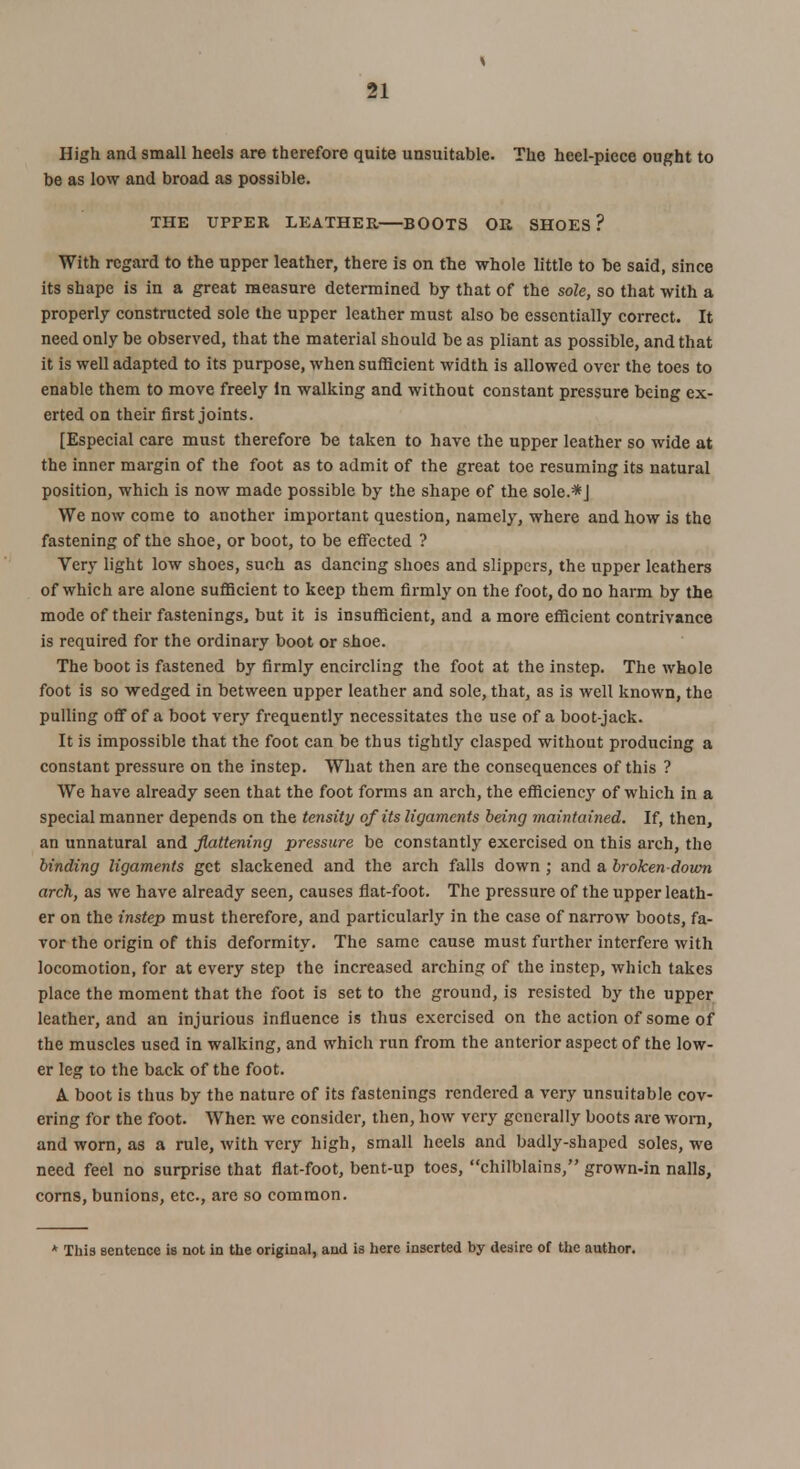 High and small heels are therefore quite unsuitable. The heel-piece ought to be as low and broad as possible. THE UPPER LEATHER BOOTS OR SHOES? With regard to the upper leather, there is on the whole little to be said, since its shape is in a great measure determined by that of the sole, so that with a properly constructed sole the upper leather must also be essentially correct. It need only be observed, that the material should be as pliant as possible, and that it is well adapted to its purpose, when sufficient width is allowed over the toes to enable them to move freely In walking and without constant pressure being ex- erted on their first joints. [Especial care must therefore be taken to have the upper leather so wide at the inner margin of the foot as to admit of the great toe resuming its natural position, which is now made possible by the shape of the sole.*J We now come to another important question, namely, where and how is the fastening of the shoe, or boot, to be effected ? Very light low shoes, such as dancing shoes and slippers, the upper leathers of which are alone sufficient to keep them firmly on the foot, do no harm by the mode of their fastenings, but it is insufficient, and a more efficient contrivance is required for the ordinary boot or shoe. The boot is fastened by firmly encircling the foot at the instep. The whole foot is so wedged in between upper leather and sole, that, as is well known, the pulling off of a boot very frequently necessitates the use of a boot-jack. It is impossible that the foot can be thus tightly clasped without producing a constant pressure on the instep. What then are the consequences of this ? We have already seen that the foot forms an arch, the efficiency of which in a special manner depends on the tensity of its ligaments being maintained. If, then, an unnatural and flattening pressure be constantly exercised on this arch, the binding ligaments get slackened and the arch falls down ; and a broken-down arch, as we have already seen, causes flat-foot. The pressure of the upper leath- er on the instep must therefore, and particularly in the case of narrow boots, fa- vor the origin of this deformity. The same cause must further interfere with locomotion, for at every step the increased arching of the instep, which takes place the moment that the foot is set to the ground, is resisted by the upper leather, and an injurious influence is thus exercised on the action of some of the muscles used in walking, and which run from the anterior aspect of the low- er leg to the back of the foot. A. boot is thus by the nature of its fastenings rendered a very unsuitable cov- ering for the foot. When we consider, then, how very generally boots are worn, and worn, as a rule, with very high, small heels and badly-shaped soles, we need feel no surprise that flat-foot, bent-up toes, chilblains, grown-in nails, corns, bunions, etc., are so common. * This sentence is not in the original, and is here inserted by desire of the author.