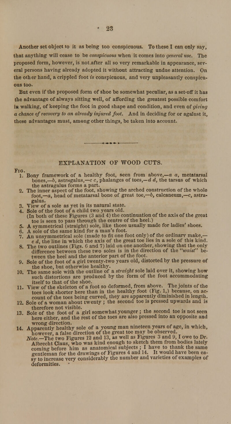28 Another set object to it as being too conspicuous. To these I can only say, that anything will cease to be conspicuous when it comes into general use. The proposed form, however, is not after all so very remarkable in appearance, sev- eral persons having already adopted it without attracting undue attention. On the other hand, a crippled foot is conspicuous, and very unpleasantly' conspicu- ous too. But even if the proposed form of shoe be somewhat peculiar, as a set-off it has the advantage of always sitting well, of affording the greatest possible comfort iH walking, of keeping the foot in good shape and condition, and even of giving a chance of recovery to an already injured foot. And in deciding for or against it, these advantages must, among other things, be taken into account. EXPLANATION OF WOOD CUTS. Fig. 1. Bony framework of a healthy foot, seen from above,—a a, metatarsal bones,—b, astragalus,—c c, phalanges of toes,—d d, the tarsus of which the astragalus forms a part. 2. The inner aspect of the foot, showing the arched construction of the whole foot,—a, head of metatarsal bone of great toe,—6, calcaneum,—c, astra- galus. 3. View of a sole as yet in its natural state. 4. Sole of the foot of a child two years old. (In both of these Figures (3 and 4) the continuation of the axia of the great toe is seen to pass through the centre of the heel.) 5. A symmetrical (straight) sole, like those usually made for ladies' shoes. 6. A sole of the same kind for a man's foot. 7. An unsymmetrical sole (made to fit one foot only) of the ordinary make,— c d, the line in which the axis of the great toe lies in a sole of this kind. 8. The two outlines (Figs. 6 and 7) laid on one another, showing that the only difference between these two soles is in the direction of the waist be- tween the heel and the anterior part of the foot. 9. Sole of the foot of a girl twenty-two years old, distorted by the pressure of the shoe, but otherwise healthy. 10. The same sole with the outline of a straight sole laid over it, showing how such distortions are produced by the form of the foot accommodating itself to that of the shoe. . , 11. View of the skeleton of a foot so deformed, from above. The joints of the toes look shorter here than in the healthy foot (Fig. 1.) because, on ac- count of the toes being curved, they are apparently diminished in length. 12. Sole of a woman about twenty ; the second toe is pressed upwards and is therefore not visible. . 13. Sole of the foot of a girl somewhat younger ; the second toe is not seen here either, and the rest of the toes are also pressed into an opposite and wrong direction. . . 14. Apparently healthy sole of a young man nineteen years of age, in which, however, a false direction of the great toe may be observed. Note —The two Figures 12 and 13, as well as Figures 3 and 9, I owe to Dr. Albrecht Claus, who was kind enough to sketch them from bodies lately coming before him as anatomical subjects ; I have to thank the same gentleman for the drawings of Figures 4 and 14. It would have been ea- sy to increase very considerably the number and varieties of examples of deformities.