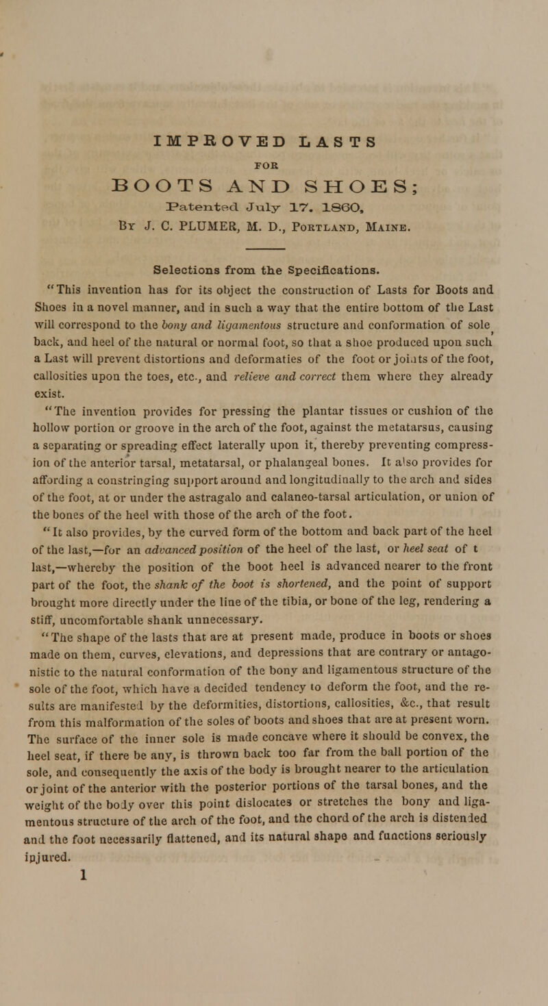 IMPROVED LASTS FOR BOOTS AND SHOES; Patented July- 17. I860, By J. C. PLUMER, M. D., Portland, Maine. Selections from the Specifications. This invention has for its object the construction of Lasts for Boots and Shoes in a novel manner, and in such a way that the entire bottom of the Last will correspond to the bony and ligamentous structure and conformation of sole back, and heel of the natural or normal foot, so that a shoe produced upon such a Last will prevent distortions and deformaties of the foot or joi.its of the foot, callosities upon the toes, etc, and relieve and correct them where they already exist. The invention provides for pressing the plantar tissues or cushion of the hollow portion or groove in the arch of the foot, against the metatarsus, causing a separating or spreading effect laterally upon it, thereby preventing compress- ion of the anterior tarsal, metatarsal, or phalangeal bones. It a'so provides for affording a constringing support around and longitudinally to the arch and sides of the foot, at or under the astragalo and calaneo-tarsal articulation, or union of the bones of the heel with those of the arch of the foot.  It also provides, by the curved form of the bottom and back part of the heel of the last,—for an advanced position of the heel of the last, or heel seat of t last,—whereby the position of the boot heel is advanced nearer to the front part of the foot, the shank of the boot is shortened, and the point of support brought more directly under the line of the tibia, or bone of the leg, rendering a stiff, uncomfortable shank unnecessary. The shape of the lasts that are at present made, produce in boots or shoes made on them, curves, elevations, and depressions that are contrary or antago- nistic to the natural conformation of the bony and ligamentous structure of the sole of the foot, which have a decided tendency to deform the foot, and the re- sults are manifested by the deformities, distortions, callosities, &c, that result from this malformation of the soles of boots and shoes that are at present worn. The surface of the inner sole is made concave where it should be convex, the heel seat, if there be any, is thrown back too far from the ball portion of the sole, and consequently the axis of the body is brought nearer to the articulation or joint of the anterior with the posterior portions of the tarsal bones, and the weight of the body over this point dislocates or stretches the bony and liga- mentous structure of the arch of the foot, and the chord of the arch is distended and the foot necessarily flattened, and its natural shape and functions seriously ipjured.